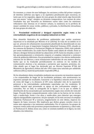 Geografía, geotecnología y análisis espacial: tendencias, métodos y aplicaciones
155
En resumen, y a tenor de esos hallazgos, los ancianos y niños del primer conjunto
de distritos sufrirían una ligera y no equitativa penalización (por excesiva), en
tanto que en los segundos, alguno de esos grupos de edad estaría algo favorecido
por una menor “carga”, siempre en términos comparativos. Las razones de estos
resultados hay que buscarlas en fenómenos varios tales como las emisiones
vehiculares más intensas en el interior urbano, la existencia en la periferia de
mayor cantidad de zonas verdes, públicas y privadas, la distribución intraurbana
de esos grupos de edad, etc.
3. Proximidad residencial y desigual exposición según renta a las
externalidades negativas de un complejo industrial en Chile
Otra situación ilustrativa de problemas ambientales que suelen ocasionar
injusticias es la estudiada por Moreno et al. (2014a). Se trata de un ámbito en el
que un proceso de urbanización escasamente planificado ha desembocado en una
situación en la que el importante Complejo Industrial Ventanas (CIV), situado en
las comunas de Quintero y Puchuncaví (Región de Valparaíso, Chile), está rodeado
por zonas residenciales, las cuales fueron fijadas como objeto de estudio. Éstas se
ubican a desigual distancia (desde las adyacentes al CIV, hasta las situadas a unos 7
km aproximadamente) y orientación respecto al complejo industrial y contienen
cifras de población diferentes. Esa proximidad les expone a los efectos ambientales
externos de las fábricas y otras instalaciones industriales de una manera directa,
hecho que se ha traducido periódicamente en noticias en los medios de
comunicación alusivas a las amenazas y perjuicios que suponen, protestas, etc.
Cabe añadir que el lugar fue declarado por un Decreto Supremo N°346 del
Ministerio de Agricultura chileno del año 1993 como zona saturada por anhídrido
sulfuroso (SO2) y material particulado respirable (PM10).
De los abundantes datos recopilados mediante una encuesta con muestreo espacial
a los responsables de hogar de las localidades próximas, solo mostraremos un
expresivo ejemplo de resultados. Concierne a la hipotética relación entre el nivel
de renta del hogar y la distancia al CIV como indicador éste de la exposición
potencial a las externalidades ambientales soportadas por los residentes. El
análisis espacial aquí presentado se apoya en dos instrumentos simples y
conocidos. Por un lado, la cartografía de la figura 5 en la que se exhibe la
distribución de los encuestados por asentamientos según cinco niveles de renta del
hogar. Procede fijarse comparativamente sobre todo en las barras de los niveles
bajo y medio-bajo, frente a los altos y medio-altos, para detectar que emergen
algunas desigualdades expresivas. Así por ejemplo, en las más cercanas al complejo
industrial, Puchuncavi W y Loncura, singularmente en este último, imperan los
hogares de bajos recursos. Ello implicaría que dichos grupos sociales viven en
zonas más expuestas a las emisiones ambientales. Por el contrario, los grupos de
mayores rentas están más presentes proporcionalmente en Quintero y, sobre todo,
en Puchuncaví E. Ambas áreas son, como se constata también en la figura, las más
alejadas a las industrias.
 