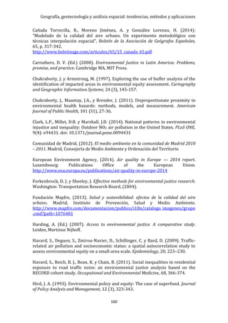 Geografía, geotecnología y análisis espacial: tendencias, métodos y aplicaciones
160
Cañada Torrecilla, R., Moreno Jiménez, A. y González Lorenzo, H. (2014):
“Modelado de la calidad del aire urbano. Un experimento metodológico con
técnicas interpolación espacial”, Boletín de la Asociación de Geógrafos Españoles,
65, p. 317-342.
http://www.boletinage.com/articulos/65/15_canada_65.pdf
Carruthers, D. V. (Ed.) (2008). Environmental Justice in Latin America: Problems,
promise, and practice. Cambridge MA, MIT Press.
Chakraborty, J. y Armstrong, M. (1997). Exploring the use of buffer analysis of the
identification of impacted areas in environmental equity assessment. Cartography
and Geographic Information Systems, 24 (3), 145-157.
Chakraborty, J., Maantay, J.A., y Brender, J. (2011). Disproportionate proximity to
environmental health hazards: methods, models, and measurement. American
Journal of Public Health, 101 (S1), 27-36.
Clark, L.P., Millet, D.B. y Marshall, J.D. (2014). National patterns in environmental
injustice and inequality: Outdoor NO2 air pollution in the United States. PLoS ONE,
9(4): e94431. doi: 10.1371/journal.pone.0094431
Comunidad de Madrid, (2012). El medio ambiente en la comunidad de Madrid 2010
– 2011. Madrid, Consejería de Medio Ambiente y Ordenación del Territorio
European Environment Agency, (2014). Air quality in Europe — 2014 report.
Luxembourg: Publications Office of the European Union.
http://www.eea.europa.eu/publications/air-quality-in-europe-2014
Forkenbrock, D. J. y Sheeley, J. Effective methods for environmental justice research.
Washington: Transportation Research Board, (2004).
Fundación Mapfre, (2013). Salud y sostenibilidad: efectos de la calidad del aire
urbano. Madrid, Instituto de Prevención, Salud y Medio Ambiente.
http://www.mapfre.com/documentacion/publico/i18n/catalogo_imagenes/grupo
.cmd?path=1076481
Harding, A. (Ed.) (2007). Access to environmental justice. A comparative study.
Leiden, Martinus Nijhoff.
Havard, S., Deguen, S., Zmirou-Navier, D., Schillinger, C. y Bard, D. (2009). Traffic-
related air pollution and socioeconomic status: a spatial autocorrelation study to
assess environmental equity on a small-area scale. Epidemiology, 20, 223–230.
Havard, S., Reich, B. J., Bean, K. y Chaix, B. (2011). Social inequalities in residential
exposure to road traffic noise: an environmental justice analysis based on the
RECORD cohort study. Occupational and Environmental Medicine, 68, 366-374.
Hird, J. A. (1993). Environmental policy and equity: The case of superfund. Journal
of Policy Analysis and Management, 12 (3), 323-343.
 