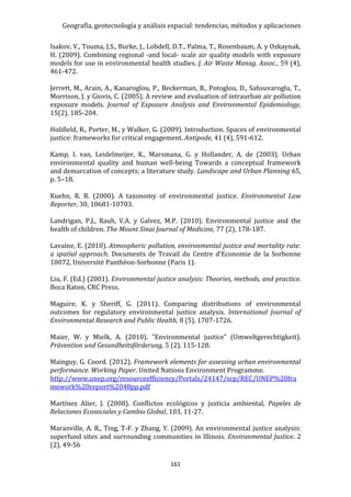 Geografía, geotecnología y análisis espacial: tendencias, métodos y aplicaciones
161
Isakov, V., Touma, J.S., Burke, J., Lobdell, D.T., Palma, T., Rosenbaum, A. y Ozkaynak,
H. (2009). Combining regional -and local- scale air quality models with exposure
models for use in environmental health studies. J. Air Waste Manag. Assoc., 59 (4),
461-472.
Jerrett, M., Arain, A., Kanaroglou, P., Beckerman, B., Potoglou, D., Sahsuvaroglu, T.,
Morrison, J. y Giovis, C. (2005). A review and evaluation of intraurban air pollution
exposure models. Journal of Exposure Analysis and Environmental Epidemiology,
15(2), 185-204.
Holifield, R., Porter, M., y Walker, G. (2009). Introduction. Spaces of environmental
justice: frameworks for critical engagement. Antipode, 41 (4), 591-612.
Kamp, I. van, Leidelmeijer, K., Marsmana, G. y Hollander, A. de (2003). Urban
environmental quality and human well-being Towards a conceptual framework
and demarcation of concepts; a literature study. Landscape and Urban Planning 65,
p. 5–18.
Kuehn, R. R. (2000). A taxonomy of environmental justice. Environmental Law
Reporter, 30, 10681-10703.
Landrigan, P.J., Rauh, V.A. y Galvez, M.P. (2010). Environmental justice and the
health of children. The Mount Sinai Journal of Medicine, 77 (2), 178-187.
Lavaine, E. (2010). Atmospheric pollution, environmental justice and mortality rate:
a spatial approach. Documents de Travail du Centre d’Economie de la Sorbonne
10072, Université Panthéon-Sorbonne (Paris 1).
Liu, F. (Ed.) (2001). Environmental justice analysis: Theories, methods, and practice.
Boca Raton, CRC Press.
Maguire, K. y Sheriff, G. (2011). Comparing distributions of environmental
outcomes for regulatory environmental justice analysis. International Journal of
Environmental Research and Public Health, 8 (5), 1707-1726.
Maier, W. y Mielk, A. (2010). "Environmental justice” (Umweltgerechtigkeit).
Prävention und Gesundheitsförderung, 5 (2), 115-128.
Mainguy, G. Coord. (2012). Framework elements for assessing urban environmental
performance. Working Paper. United Nations Environment Programme.
http://www.unep.org/resourceefficiency/Portals/24147/scp/REC/UNEP%20fra
mework%20report%2048pp.pdf
Martínez Alier, J. (2008). Conflictos ecológicos y justicia ambiental, Papeles de
Relaciones Ecosociales y Cambio Global, 103, 11-27.
Maranville, A. R., Ting, T-F. y Zhang, Y. (2009). An environmental justice analysis:
superfund sites and surrounding communities in Illinois. Environmental Justice. 2
(2), 49-56
 