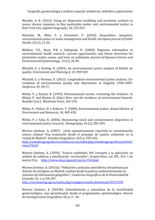 Geografía, geotecnología y análisis espacial: tendencias, métodos y aplicaciones
162
Maroko, A. R. (2012). Using air dispersion modeling and proximity analysis to
assess chronic exposure to fine particulate matter and environmental justice in
New York City. Applied Geography, 34, 533-547.
Martuzzi, M., Mitis, F. y Forastiere, F. (2010). Inequalities, inequities,
environmental justice in waste management and health. European Journal of Public
Health, 20 (1), 21-26.
McKone, T.E., Ryan, P.B. y Ozkaynak, H. (2009). Exposure information in
environmental health research: current opportunities and future directions for
particulate matter, ozone, and toxic air pollutants. Journal of Exposure Science and
Environmental Epidemiology, 19 (1), 30-44.
Mitchell, G. y Dorling, D. (2003). An environmental justice analysis of British air
quality. Environment and Planning A, 35, 909-929
Mitchell, G. y Norman, P. (2012). Longitudinal environmental justice analysis: Co-
evolution of environmental quality and deprivation in England, 1960–2007.
Geoforum, 43, 44-57.
Mohai, P. y Bryant, B. (1992). Environmental racism: reviewing the evidence. In
Mohai, P. and Bryant, B. (Eds.) Race and the incidence of environmental hazards.
Boulder (Col.): Westview Press, 163-176.
Mohai, P., Pellow, D. y Roberts, T. (2009). Environmental justice. Annual Review of
Environment and Resources, 34, 405-430.
Mohai, P. y Saha, R. (2006). Reassessing racial and socioeconomic disparities in
environmental justice research. Demography, 43 (2), 383-399.
Moreno Jiménez, A. (2007): “¿Está equitativamente repartida la contaminación
sonora urbana? Una evaluación desde el principio de justicia ambiental en la
ciudad de Madrid”, Estudios Geográficos, 263, p. 595-626.
http://estudiosgeograficos.revistas.csic.es/index.php/estudiosgeograficos/article/
view/70/67
Moreno Jiménez, A. (2010): “Justicia ambiental. Del concepto a la aplicación en
análisis de políticas y planificación territoriales”, Scripta Nova, vol. XIV, 316. 1 de
marzo,33 p. http://www.ub.es/geocrit/sn/sn-316.html
Moreno Jiménez, A. (2013a): “Población y polución atmosférica intraurbana por
dióxido de nitrógeno en Madrid: análisis desde la justicia ambiental basado en
sistemas de información geográfica”, Cuadernos Geográficos de la Universidad de
Granada, 52, 1, p. 84-107.
http://revistaseug.ugr.es/index.php/cuadgeo/article/download/927/1078
Moreno Jiménez, A. (2013b). Entendimiento y naturaleza de la cientificidad
geotecnológica: una aproximación desde el pragmatismo epistemológico. Revista
de Investigaciones Geográficas, 60, p. 5 - 36.
 