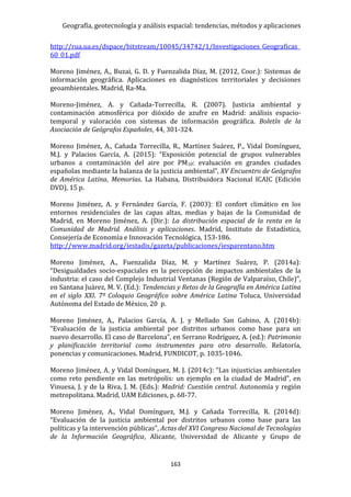 Geografía, geotecnología y análisis espacial: tendencias, métodos y aplicaciones
163
http://rua.ua.es/dspace/bitstream/10045/34742/1/Investigaciones_Geograficas_
60_01.pdf
Moreno Jiménez, A., Buzai, G. D. y Fuenzalida Díaz, M. (2012, Coor.): Sistemas de
información geográfica. Aplicaciones en diagnósticos territoriales y decisiones
geoambientales. Madrid, Ra-Ma.
Moreno-Jiménez, A. y Cañada-Torrecilla, R. (2007). Justicia ambiental y
contaminación atmosférica por dióxido de azufre en Madrid: análisis espacio-
temporal y valoración con sistemas de información geográfica. Boletín de la
Asociación de Geógrafos Españoles, 44, 301-324.
Moreno Jiménez, A., Cañada Torrecilla, R., Martínez Suárez, P., Vidal Domínguez,
M.J. y Palacios García, A. (2015): “Exposición potencial de grupos vulnerables
urbanos a contaminación del aire por PM10: evaluación en grandes ciudades
españolas mediante la balanza de la justicia ambiental”, XV Encuentro de Geógrafos
de América Latina, Memorias. La Habana, Distribuidora Nacional ICAIC (Edición
DVD), 15 p.
Moreno Jiménez, A. y Fernández García, F. (2003): El confort climático en los
entornos residenciales de las capas altas, medias y bajas de la Comunidad de
Madrid, en Moreno Jiménez, A. (Dir.): La distribución espacial de la renta en la
Comunidad de Madrid. Análisis y aplicaciones. Madrid, Instituto de Estadística,
Consejería de Economía e Innovación Tecnológica, 153-186.
http://www.madrid.org/iestadis/gazeta/publicaciones/iesparentano.htm
Moreno Jiménez, A., Fuenzalida Díaz, M. y Martínez Suárez, P. (2014a):
“Desigualdades socio-espaciales en la percepción de impactos ambientales de la
industria: el caso del Complejo Industrial Ventanas (Región de Valparaíso, Chile)”,
en Santana Juárez, M. V. (Ed.): Tendencias y Retos de la Geografía en América Latina
en el siglo XXI. 7º Coloquio Geográfico sobre América Latina Toluca, Universidad
Autónoma del Estado de México, 20 p.
Moreno Jiménez, A., Palacios García, A. J. y Mellado San Gabino, A. (2014b):
“Evaluación de la justicia ambiental por distritos urbanos como base para un
nuevo desarrollo. El caso de Barcelona”, en Serrano Rodríguez, A. (ed.): Patrimonio
y planificación territorial como instrumentes para otro desarrollo. Relatoría,
ponencias y comunicaciones. Madrid, FUNDICOT, p. 1035-1046.
Moreno Jiménez, A. y Vidal Domínguez, M. J. (2014c): “Las injusticias ambientales
como reto pendiente en las metrópolis: un ejemplo en la ciudad de Madrid”, en
Vinuesa, J. y de la Riva, J. M. (Eds.): Madrid: Cuestión central. Autonomía y región
metropolitana. Madrid, UAM Ediciones, p. 68-77.
Moreno Jiménez, A., Vidal Domínguez, M.J. y Cañada Torrecilla, R. (2014d):
“Evaluación de la justicia ambiental por distritos urbanos como base para las
políticas y la intervención públicas”, Actas del XVI Congreso Nacional de Tecnologías
de la Información Geográfica, Alicante, Universidad de Alicante y Grupo de
 