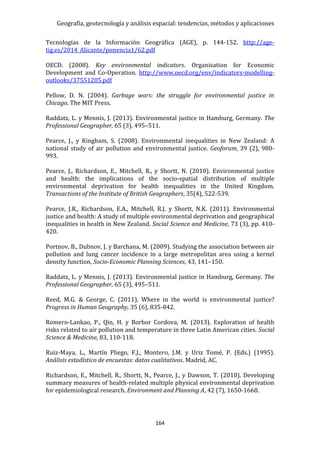 Geografía, geotecnología y análisis espacial: tendencias, métodos y aplicaciones
164
Tecnologías de la Información Geográfica (AGE), p. 144-152. http://age-
tig.es/2014_Alicante/ponencia1/62.pdf
OECD. (2008). Key environmental indicators. Organisation for Economic
Development and Co-Operation. http://www.oecd.org/env/indicators-modelling-
outlooks/37551205.pdf
Pellow, D. N. (2004). Garbage wars: the struggle for environmental justice in
Chicago. The MIT Press.
Raddatz, L. y Mennis, J. (2013). Environmental justice in Hamburg, Germany. The
Professional Geographer, 65 (3), 495–511.
Pearce, J., y Kingham, S. (2008). Environmental inequalities in New Zealand: A
national study of air pollution and environmental justice. Geoforum, 39 (2), 980-
993.
Pearce, J., Richardson, E., Mitchell, R., y Shortt, N. (2010). Environmental justice
and health: the implications of the socio-spatial distribution of multiple
environmental deprivation for health inequalities in the United Kingdom.
Transactions of the Institute of British Geographers, 35(4), 522-539.
Pearce, J.R., Richardson, E.A., Mitchell, R.J. y Shortt, N.K. (2011). Environmental
justice and health: A study of multiple environmental deprivation and geographical
inequalities in health in New Zealand. Social Science and Medicine, 73 (3), pp. 410-
420.
Portnov, B., Dubnov, J. y Barchana, M. (2009). Studying the association between air
pollution and lung cancer incidence in a large metropolitan area using a kernel
density function, Socio-Economic Planning Sciences, 43, 141–150.
Raddatz, L. y Mennis, J. (2013). Environmental justice in Hamburg, Germany. The
Professional Geographer, 65 (3), 495–511.
Reed, M.G. & George, C. (2011). Where in the world is environmental justice?
Progress in Human Geography, 35 (6), 835-842.
Romero-Lankao, P., Qin, H. y Borbor Cordova, M. (2013). Exploration of health
risks related to air pollution and temperature in three Latin American cities. Social
Science & Medicine, 83, 110-118.
Ruiz-Maya, L., Martín Pliego, F.J., Montero, J.M. y Uriz Tomé, P. (Eds.) (1995).
Análisis estadístico de encuestas: datos cualitativos. Madrid, AC.
Richardson, E., Mitchell, R., Shortt, N., Pearce, J., y Dawson, T. (2010). Developing
summary measures of health-related multiple physical environmental deprivation
for epidemiological research. Environment and Planning A, 42 (7), 1650-1668.
 