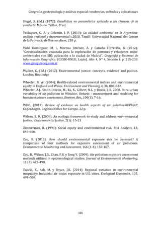 Geografía, geotecnología y análisis espacial: tendencias, métodos y aplicaciones
165
Siegel, S. (Ed.) (1972). Estadística no paramétrica aplicada a las ciencias de la
conducta. México, Trillas, 2ª ed.
Velázquez, G. A. y Celemín, J. P. (2013): La calidad ambiental en la Argentina:
análisis regional y departamental c.2010. Tandil: Universidad Nacional del Centro
de la Provincia de Buenos Aires, 210 p.
Vidal Domínguez, M. J., Moreno Jiménez, A. y Cañada Torrecilla, R. (2012):
“Geovisualización avanzada para la exploración de patrones y relaciones socio-
ambientales con SIG: aplicación a la ciudad de Madrid”, Geografía y Sistemas de
Información Geográfica. (GESIG-UNLU, Luján). Año 4, N° 4, Sección I: p. 215-238.
www.gesig-proeg.com.ar
Walker, G. (Ed.) (2012). Environmental justice: concepts, evidence and politics.
London, Routledge
Wheeler, B. W. (2004). Health-related environmental indices and environmental
equity in England and Wales. Environment and Planning A, 36, 803-822.
Wheeler, A.J., Smith-Doiron, M., Xu, X., Gilbert, N.L. y Brook, J. R. 2008. Intra-urban
variability of air pollution in Windsor, Ontario - measurement and modeling for
human exposure assessment. Environ. Res., 106(1), 7-16.
WHO, (2013). Review of evidence on health aspects of air polution-REVIAAP.
Copenhagen. Regional Office for Europe, 22 p.
Wilson, S. M. (2009). An ecologic framework to study and address environmental
justice. Environmental Justice, 2(1): 15-23
Zimmerman, R. (1993). Social equity and environmental risk. Risk Analysis, 13,
649-666.
Zou, B. (2010). How should environmental exposure risk be assessed? A
comparison of four methods for exposure assessment of air pollutions.
Environmental Monitoring and Assessment, 166 (1-4), 159-167.
Zou, B., Wilson, J.G., Zhan, F.B. y Zeng Y. (2009). Air pollution exposure assessment
methods utilized in epidemiological studies. Journal of Environmental Monitoring,
11 (3), 475-490.
Zwickl, K., Ash, M. y Boyce, J.K. (2014). Regional variation in environmental
inequality: Industrial air toxics exposure in U.S. cities. Ecological Economics, 107,
494–509.
 