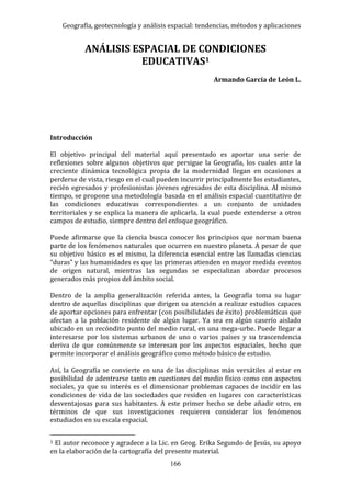 Geografía, geotecnología y análisis espacial: tendencias, métodos y aplicaciones
166
ANÁLISIS ESPACIAL DE CONDICIONES
EDUCATIVAS1
Armando García de León L.
Introducción
El objetivo principal del material aquí presentado es aportar una serie de
reflexiones sobre algunos objetivos que persigue la Geografía, los cuales ante la
creciente dinámica tecnológica propia de la modernidad llegan en ocasiones a
perderse de vista, riesgo en el cual pueden incurrir principalmente los estudiantes,
recién egresados y profesionistas jóvenes egresados de esta disciplina. Al mismo
tiempo, se propone una metodología basada en el análisis espacial cuantitativo de
las condiciones educativas correspondientes a un conjunto de unidades
territoriales y se explica la manera de aplicarla, la cual puede extenderse a otros
campos de estudio, siempre dentro del enfoque geográfico.
Puede afirmarse que la ciencia busca conocer los principios que norman buena
parte de los fenómenos naturales que ocurren en nuestro planeta. A pesar de que
su objetivo básico es el mismo, la diferencia esencial entre las llamadas ciencias
“duras” y las humanidades es que las primeras atienden en mayor medida eventos
de origen natural, mientras las segundas se especializan abordar procesos
generados más propios del ámbito social.
Dentro de la amplia generalización referida antes, la Geografía toma su lugar
dentro de aquellas disciplinas que dirigen su atención a realizar estudios capaces
de aportar opciones para enfrentar (con posibilidades de éxito) problemáticas que
afectan a la población residente de algún lugar. Ya sea en algún caserío aislado
ubicado en un recóndito punto del medio rural, en una mega-urbe. Puede llegar a
interesarse por los sistemas urbanos de uno o varios países y su trascendencia
deriva de que comúnmente se interesan por los aspectos espaciales, hecho que
permite incorporar el análisis geográfico como método básico de estudio.
Así, la Geografía se convierte en una de las disciplinas más versátiles al estar en
posibilidad de adentrarse tanto en cuestiones del medio físico como con aspectos
sociales, ya que su interés es el dimensionar problemas capaces de incidir en las
condiciones de vida de las sociedades que residen en lugares con características
desventajosas para sus habitantes. A este primer hecho se debe añadir otro, en
términos de que sus investigaciones requieren considerar los fenómenos
estudiados en su escala espacial.
1 El autor reconoce y agradece a la Lic. en Geog. Erika Segundo de Jesús, su apoyo
en la elaboración de la cartografía del presente material.
 