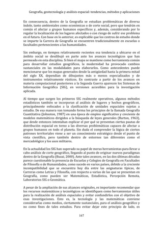 Geografía, geotecnología y análisis espacial: tendencias, métodos y aplicaciones
167
En consecuencia, dentro de la Geografía se estudian problemáticas de diversa
índole, tanto ambientales como económicas o de corte social, pero que tendrán en
común el afectar a grupos humanos específicos y, además, considerando por lo
regular la localización de los lugares afectados o con riesgo de sufrir ese problema
en el futuro. Con base en lo anterior, es explicable que los centros de estudio donde
se imparte la Carrera de Geografía se encuentren tradicionalmente en escuelas o
facultades pertenecientes a las humanidades.
Sin embargo, en tiempos relativamente recientes esa tendencia a ubicarse en el
ámbito social se desdibujó en parte ante los avances tecnológicos que han
permeado en esta disciplina. Si bien el mapa se mantiene como herramienta común
para desarrollar estudios geográficos, la modernidad ha provocado cambios
sustanciales en las modalidades para elaborarlos. Como antecedentes puede
mencionarse que los mapas generados desde la antigüedad hasta la primera mitad
del siglo XX, dependían de dibujantes más o menos especializados y de
instrumentos relativamente rústicos. En contraste a partir de los avances en
materia computacional posteriores a la Segunda Guerra aparecen los Sistemas de
Información Geográfica (SIG), en versiones accesibles para la investigación
aplicada.
Al tiempo que surgen los primeros SIG realmente operativos, algunos métodos
estadísticos también se incorporan al análisis de lugares y hechos geográficos,
principalmente enfocados a la clasificación de unidades espaciales sujetas a
estudio. De esa manera van tomando forma los principios de la llamada Geografía
Cuantitativa (Johnston, 1987) en una época de empleo significativo y creciente de
modelos matemáticos dirigidos a la búsqueda de leyes generales (Burton, 1963),
que desde entonces intentaban explicar el por qué se presentan ciertas pautas de
distribución espacial en torno a las diversas problemáticas capaces de afectar a
grupos humanos en todo el planeta. Sin duda el comprender la lógica de ciertos
patrones territoriales viene a ser un conocimiento estratégico desde el punto de
vista científico, pero también dentro de entornos tan diferentes como el
mercadológico y los usos militares.
En la actualidad los SIG han superado su papel de meras herramientas para llevar a
cabo análisis de corte geográfico, llegando al punto de originar nuevos paradigmas
dentro de la Geografía (Buzai, 2000). Ante tales avances, en las dos últimas décadas
parece cuestionable la presencia de Escuelas y Colegios de Geografía en Facultades
de Filosofía o de Humanidades, como sucede en varios países, debido a la creciente
incompatibilidad que se encuentra hoy día entre las asignaturas típicas, de
Carreras como Letras y Filosofía, con respecto a varias de las que se presentan en
Geografía, como pueden ser Matemáticas, Estadística, Percepción Remota,
Laboratorios SIG o Geomática.
A pesar de la ampliación de sus alcances originales, es importante recomendar que
los recursos matemáticos y tecnológicos se identifiquen como herramientas útiles
para la realización de análisis espaciales y evitar confundirlos con el objetivo de
esas investigaciones. Esto es, la tecnología y las matemáticas conviene
considerarlas como medios, ciertamente sustanciales, para el análisis geográfico y
no como fines de tales estudios. Para evitar dejar este principio de lado, es
 