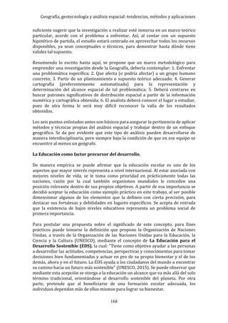 Geografía, geotecnología y análisis espacial: tendencias, métodos y aplicaciones
168
suficiente sugerir que la investigación a realizar esté inmersa en un marco teórico
particular, acorde con el problema a enfrentar. Así, al contar con un supuesto
hipotético de partida, el estudio estará centrado en aprovechar todos los recursos
disponibles, ya sean conceptuales o técnicos, para demostrar hasta dónde tiene
validez tal supuesto.
Resumiendo lo escrito hasta aquí, se propone que un marco metodológico para
emprender una investigación desde la Geografía, debería contemplar: 1. Enfrentar
una problemática específica; 2. Que afecta (o podría afectar) a un grupo humano
concreto; 3. Partir de un planteamiento o supuesto teórico adecuado; 4. Generar
cartografía (preferentemente automatizada) para la representación y
determinación del alcance espacial de tal problemática; 5. Deberá centrarse en
buscar patrones significativos de distribución espacial a partir de la información
numérica y cartográfica obtenida; 6. El analista deberá conocer el lugar a estudiar,
pues de otra forma le será muy difícil reconocer la valía de los resultados
obtenidos.
Los seis puntos enlistados antes son básicos para asegurar la pertinencia de aplicar
métodos y técnicas propias del análisis espacial y trabajar dentro de un enfoque
geográfico. Se da por evidente que este tipo de análisis pueden desarrollarse de
manera interdisciplinaria, pero siempre bajo la condición de que en ese equipo se
encuentre al menos un geógrafo.
La Educación como factor precursor del desarrollo.
De manera empírica se puede afirmar que la educación escolar es uno de los
aspectos que mayor interés representa a nivel internacional. Al estar asociada con
mejores niveles de vida, se le toma como prioridad en prácticamente todas las
naciones, razón por la cual también organismos mundiales le conceden una
posición relevante dentro de sus propios objetivos. A partir de esa importancia se
decidió aceptar la educación como ejemplo práctico en este trabajo, al ser posible
dimensionar algunos de los elementos que la definen con cierta precisión, para
destacar sus fortalezas y debilidades en lugares específicos. Se acepta de entrada
que la existencia de bajos niveles educativos representa un problema social de
primera importancia.
Para postular una propuesta sobre el significado de este concepto, para fines
prácticos puede tomarse la definición que propone la Organización de Naciones
Unidas, a través de la Organización de las Naciones Unidas para la Educación, la
Ciencia y la Cultura (UNESCO), mediante el concepto de La Educación para el
Desarrollo Sostenible (EDS), la cual: “Tiene como objetivo ayudar a las personas
a desarrollar las actitudes, competencias, perspectivas y conocimientos para tomar
decisiones bien fundamentadas y actuar en pro de su propio bienestar y el de los
demás, ahora y en el futuro. La EDS ayuda a los ciudadanos del mundo a encontrar
su camino hacia un futuro más sostenible” (UNESCO, 2015). Se puede observar que
mediante esta acepción se otorga a la educación un alcance que va más allá del solo
término tradicional, orientándose al desarrollo sostenible del planeta. Por otra
parte, pretende que al beneficiarse de una formación escolar adecuada, los
individuos dependan más de ellos mismos para lograr su bienestar.
 