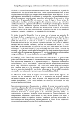 Geografía, geotecnología y análisis espacial: tendencias, métodos y aplicaciones
169
Sin duda la Educación asume diferentes connotaciones de acuerdo con el grado de
desarrollo del país que se esté analizando. Puede suponerse que en casos de alto
nivel económico la educación básica tendrá poca atención, ante la certeza de que
prácticamente la totalidad de la población en edad escolar está atendida de manera
plena. Seguramente pondrán mayor atención a la formación de personal en ciclos
superiores y de posgrado. Más aún cuando se trata de lugares donde la tasa de
natalidad es muy baja o, incluso, negativa. En contraste, naciones que enfrentan
condiciones de vida especialmente adversas sin duda procurarán apoyar al sector
educativo, pero difícilmente lograrán coberturas sustanciales en los niveles
básicos; y todavía serán más limitados sus esfuerzos en cuanto a la educación
superior. La falta de recursos para incentivar la asistencia escolar de una población
numerosa, creciente y pobre será un obstáculo difícil de vencer.
De todas formas la Educación viene a tomar por sí misma una posición de
privilegio. Incluso en países con un nivel de vida relativamente alto. Un buen
ejemplo de lo anterior se tiene en España, con un Índice de Desarrollo Humano
(IDH) de 0.869 que lo ubica en el puesto 27 a nivel mundial (UNDP, 2015).
Conviene mencionar que esa posición supera la de todos los países de América
(excepto Estados Unidos y Canadá), ya que únicamente Chile (lugar 41), Cuba
(lugar 44) y Argentina (lugar 49) lograron situarse entre los primeros 50 casos con
mayor IDH. En ese contexto, para el año 2010 se encontró que 80 por ciento de los
españoles que habían completado la Educación Terciaria estaban integrados al
mercado laboral, mientras que únicamente 53 por ciento de quienes solo contaban
con grados básicos de escolaridad tenían un empleo (OCDE, 2012).
Sin embargo, en los últimos años esta nación se ha visto afectada en gran medida
por la crisis económica mundial; circunstancia que se refleja en tasas de paro que
casi duplican los promedios de la Organización para la Cooperación y Desarrollo
Económicos (OCDE). A pesar de esta coyuntura adversa, el desempleo registrado
entre 2008 y 2010 solo aumentó 4.1 por ciento entre las personas que contaban
con estudios superiores. En contraste, quienes tuvieron niveles intermedios
tuvieron aumentos hasta de 8.1 por ciento, valores que se fueron a 11.4 por ciento
en aquellos que únicamente reportaron una formación básica (Ibid).
La Educación como factor de ingreso económico también tiene vigencia. De
acuerdo con las estadísticas de la OCDE, la población con mayores estudios
recibieron ingresos 55 por ciento mayores a los empleados que completaron
grados intermedios y 78 por ciento mayores con respecto a las personas con solo
parte de la educación básica.
Las evidencias anteriores fundamentan la utilidad de contar con una formación
educativa suficiente. Por ello no es extraño que organismos de talla internacional
como la UNESCO tenga presente, en el Artículo 26 de su Declaración Universal de
Derechos Humanos el acceso pleno a la Educación (UNESCO, 2008). En
consecuencia, la presencia de bajos niveles escolares así como la existencia de
desigualdades regionales significativas en este sector, pueden dar lugar a
problemas sociales trascendentes, debido a los efectos negativos y limitación de
oportunidades de desarrollo que pueden ocasionar al futuro de un importante
número de infantes y de la población juvenil de una nación.
 