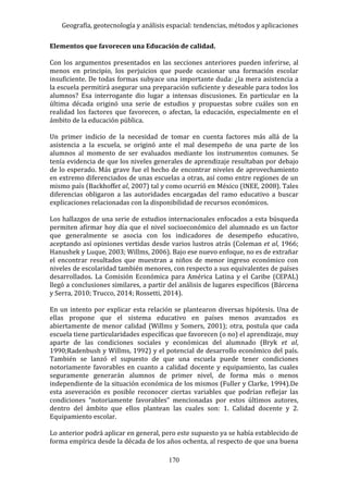 Geografía, geotecnología y análisis espacial: tendencias, métodos y aplicaciones
170
Elementos que favorecen una Educación de calidad.
Con los argumentos presentados en las secciones anteriores pueden inferirse, al
menos en principio, los perjuicios que puede ocasionar una formación escolar
insuficiente. De todas formas subyace una importante duda: ¿la mera asistencia a
la escuela permitirá asegurar una preparación suficiente y deseable para todos los
alumnos? Esa interrogante dio lugar a intensas discusiones. En particular en la
última década originó una serie de estudios y propuestas sobre cuáles son en
realidad los factores que favorecen, o afectan, la educación, especialmente en el
ámbito de la educación pública.
Un primer indicio de la necesidad de tomar en cuenta factores más allá de la
asistencia a la escuela, se originó ante el mal desempeño de una parte de los
alumnos al momento de ser evaluados mediante los instrumentos comunes. Se
tenía evidencia de que los niveles generales de aprendizaje resultaban por debajo
de lo esperado. Más grave fue el hecho de encontrar niveles de aprovechamiento
en extremo diferenciados de unas escuelas a otras, así como entre regiones de un
mismo país (Backhoffet al, 2007) tal y como ocurrió en México (INEE, 2008). Tales
diferencias obligaron a las autoridades encargadas del ramo educativo a buscar
explicaciones relacionadas con la disponibilidad de recursos económicos.
Los hallazgos de una serie de estudios internacionales enfocados a esta búsqueda
permiten afirmar hoy día que el nivel socioeconómico del alumnado es un factor
que generalmente se asocia con los indicadores de desempeño educativo,
aceptando así opiniones vertidas desde varios lustros atrás (Coleman et al, 1966;
Hanushek y Luque, 2003; Willms, 2006). Bajo ese nuevo enfoque, no es de extrañar
el encontrar resultados que muestran a niños de menor ingreso económico con
niveles de escolaridad también menores, con respecto a sus equivalentes de países
desarrollados. La Comisión Económica para América Latina y el Caribe (CEPAL)
llegó a conclusiones similares, a partir del análisis de lugares específicos (Bárcena
y Serra, 2010; Trucco, 2014; Rossetti, 2014).
En un intento por explicar esta relación se plantearon diversas hipótesis. Una de
ellas propone que el sistema educativo en países menos avanzados es
abiertamente de menor calidad (Willms y Somers, 2001); otra, postula que cada
escuela tiene particularidades específicas que favorecen (o no) el aprendizaje, muy
aparte de las condiciones sociales y económicas del alumnado (Bryk et al,
1990;Radenbush y Willms, 1992) y el potencial de desarrollo económico del país.
También se lanzó el supuesto de que una escuela puede tener condiciones
notoriamente favorables en cuanto a calidad docente y equipamiento, las cuales
seguramente generarán alumnos de primer nivel, de forma más o menos
independiente de la situación económica de los mismos (Fuller y Clarke, 1994).De
esta aseveración es posible reconocer ciertas variables que podrían reflejar las
condiciones “notoriamente favorables” mencionadas por estos últimos autores,
dentro del ámbito que ellos plantean las cuales son: 1. Calidad docente y 2.
Equipamiento escolar.
Lo anterior podrá aplicar en general, pero este supuesto ya se había establecido de
forma empírica desde la década de los años ochenta, al respecto de que una buena
 