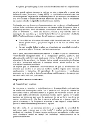 Geografía, geotecnología y análisis espacial: tendencias, métodos y aplicaciones
171
escuela tendrá mejores alumnos, se trate de un país en desarrollo o uno de alta
industrialización (Heyneman y Loxley, 1983). Las combinaciones alrededor de esta
discusión pueden ampliarse de manera exponencial, por ejemplo considerando la
alta probabilidad de encontrar también diferencias de fondo entre el desempeño
de escuelas privadas comparadas con la enseñanza pública.
Sin intentar aportar al aumento de combinaciones, otro referente obligado para el
análisis de las condiciones educativas son los trabajos sobre desigualdad social y
aprendizaje escolar a partir de estudios realizados en América Latina. A partir de
ellos se determinó: “… existe una relación positiva y muy estrecha entre el
desempeño del estudiante y el Capital Cultural Escolar de su familia;” (Backhoff,
2007:17), afirmación sustentada en dos afirmaciones específicas:
 Existen brechas educativas abismales entre los estudiantes que cursan un
mismo grado escolar, que pueden llegar a ser de más de cuatro años
escolares.
 En gran medida, dichas brechas son el producto de inequidades sociales,
que se reproducen fielmente en el sistema educativo.
Por su parte, Trucco refuerza la idea anterior, al plantear lo que ella denomina la
“Reproducción intergeneracional de la desigualdad” (Trucco, 2014:17). Los
planteamientos anteriores dan pauta para reforzar la hipótesis de que el nivel
educativo de los estudiantes de América Latina tendrá una relación significativa
con otros parámetros exógenos al ambiente escolar, como pueden ser las
condiciones de vida del alumnado.
Al aceptar que las condiciones socioeconómicas en que se desenvuelven los
alumnos que asisten a las escuelas también pueden erigirse como factores
catalizadores (o limitantes) del aprendizaje de conocimientos y habilidades
aportadas por la escuela, se deben buscar ahora variables capaces de representar
de manera adecuada esas condiciones.
Propuesta de Análisis Cuantitativo.
a) Marco teórico y objetivos.
En este punto se tiene clara la probable existencia de desigualdades en los niveles
de escolaridad de cualquier nación. Con la particularidad de que las diferencias
serán más notorias conforme menor es el grado de desarrollo. Incluso, en un
mismo país podrán identificarse condiciones distintas a nivel regional por lo poco
probable de encontrar que todas las porciones de su territorio muestren las
mismas condiciones de vida. Por lo tanto se enfrenta un problema social de
primera importancia, la desigualdad educativa a nivel regional, ambos hechos
justifican analizarlo desde el punto de vista espacial.
Por otra parte, de las secciones anteriores se desprende la necesidad de
determinar algún referente que permita “medir” el nivel de escolaridad, primer
parámetro a establecer. Al mismo tiempo, quedó claro que deberían involucrarse
otros elementos capaces de reflejar las condiciones socioeconómicas de la
población estudiantil.
 