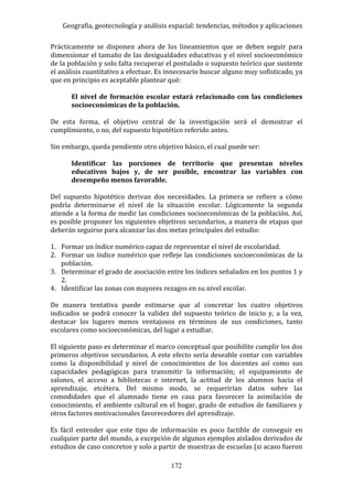 Geografía, geotecnología y análisis espacial: tendencias, métodos y aplicaciones
172
Prácticamente se disponen ahora de los lineamientos que se deben seguir para
dimensionar el tamaño de las desigualdades educativas y el nivel socioeconómico
de la población y solo falta recuperar el postulado o supuesto teórico que sustente
el análisis cuantitativo a efectuar. Es innecesario buscar alguno muy sofisticado, ya
que en principio es aceptable plantear qué:
El nivel de formación escolar estará relacionado con las condiciones
socioeconómicas de la población.
De esta forma, el objetivo central de la investigación será el demostrar el
cumplimiento, o no, del supuesto hipotético referido antes.
Sin embargo, queda pendiente otro objetivo básico, el cual puede ser:
Identificar las porciones de territorio que presentan niveles
educativos bajos y, de ser posible, encontrar las variables con
desempeño menos favorable.
Del supuesto hipotético derivan dos necesidades. La primera se refiere a cómo
podría determinarse el nivel de la situación escolar. Lógicamente la segunda
atiende a la forma de medir las condiciones socioeconómicas de la población. Así,
es posible proponer los siguientes objetivos secundarios, a manera de etapas que
deberán seguirse para alcanzar las dos metas principales del estudio:
1. Formar un índice numérico capaz de representar el nivel de escolaridad.
2. Formar un índice numérico que refleje las condiciones socioeconómicas de la
población.
3. Determinar el grado de asociación entre los índices señalados en los puntos 1 y
2.
4. Identificar las zonas con mayores rezagos en su nivel escolar.
De manera tentativa puede estimarse que al concretar los cuatro objetivos
indicados se podrá conocer la validez del supuesto teórico de inicio y, a la vez,
destacar los lugares menos ventajosos en términos de sus condiciones, tanto
escolares como socioeconómicas, del lugar a estudiar.
El siguiente paso es determinar el marco conceptual que posibilite cumplir los dos
primeros objetivos secundarios. A este efecto sería deseable contar con variables
como la disponibilidad y nivel de conocimientos de los docentes así como sus
capacidades pedagógicas para transmitir la información; el equipamiento de
salones, el acceso a bibliotecas e internet, la actitud de los alumnos hacia el
aprendizaje, etcétera. Del mismo modo, se requerirían datos sobre las
comodidades que el alumnado tiene en casa para favorecer la asimilación de
conocimiento, el ambiente cultural en el hogar, grado de estudios de familiares y
otros factores motivacionales favorecedores del aprendizaje.
Es fácil entender que este tipo de información es poco factible de conseguir en
cualquier parte del mundo, a excepción de algunos ejemplos aislados derivados de
estudios de caso concretos y solo a partir de muestras de escuelas (si acaso fueron
 