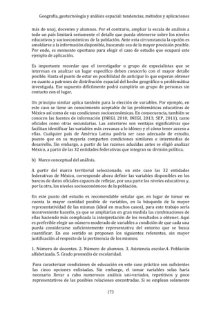 Geografía, geotecnología y análisis espacial: tendencias, métodos y aplicaciones
173
más de una), docentes y alumnos. Por el contrario, ampliar la escala de análisis a
todo un país limitará seriamente el detalle que pueda obtenerse sobre los niveles
educativos y socioeconómicos de la población. Ante esta circunstancia la opción es
amoldarse a la información disponible, buscando sea de la mayor precisión posible.
Por ende, es momento oportuno para elegir el caso de estudio que ocupará este
ejemplo de aplicación.
Es importante recordar que el investigador o grupo de especialistas que se
interesan en analizar un lugar específico deben conocerlo con el mayor detalle
posible. Hasta el punto de estar en posibilidad de anticipar lo que esperan obtener
en cuanto a patrones de distribución espacial del hecho geográfico o problemática
investigada. Ese supuesto difícilmente podrá cumplirlo un grupo de personas sin
contacto con el lugar.
Un principio similar aplica también para la elección de variables. Por ejemplo, en
este caso se tiene un conocimiento aceptable de las problemáticas educativas de
México así como de sus condiciones socioeconómicas. En consecuencia, también se
conocen las fuentes de información (INEGI, 2010; INEGI, 2013; SEP, 2011), tanto
oficiales como otras secundarias. Las anteriores son ventajas significativas que
facilitan identificar las variables más cercanas a lo idóneo y el cómo tener acceso a
ellas. Cualquier país de América Latina podría ser caso adecuado de estudio,
puesto que en su mayoría comparten condiciones similares e intermedias de
desarrollo. Sin embargo, a partir de las razones aducidas antes se eligió analizar
México, a partir de las 32 entidades federativas que integran su división política.
b) Marco conceptual del análisis.
A partir del marco territorial seleccionado, en este caso las 32 entidades
federativas de México, corresponde ahora definir las variables disponibles en los
bancos de datos oficiales capaces de reflejar, por una parte los niveles educativos y,
por la otra, los niveles socioeconómicos de la población.
En este punto del estudio es recomendable señalar que, en lugar de tomar en
cuenta la mayor cantidad posible de variables, en la búsqueda de la mayor
representatividad de las mismas (ideal en muchos casos), para este trabajo sería
inconveniente hacerlo, ya que se ampliarían en gran medida las combinaciones de
ellas haciendo más complicada la interpretación de los resultados a obtener. Aquí
es preferible elegir un número moderado de variables a condición de que cada una
pueda considerarse suficientemente representativa del entorno que se busca
cuantificar. En ese sentido se proponen los siguientes referentes, sin mayor
justificación al respecto de la pertinencia de los mismos:
1. Número de docentes. 2. Número de alumnos. 3. Asistencia escolar.4. Población
alfabetizada. 5. Grado promedio de escolaridad.
Para caracterizar condiciones de educación en este caso práctico son suficientes
las cinco opciones enlistadas. Sin embargo, el tomar variables solas haría
necesario llevar a cabo numerosos análisis uni-variados, repetitivos y poco
representativos de las posibles relaciones encontradas. Si se emplean solamente
 