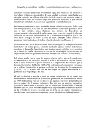 Geografía, geotecnología y análisis espacial: tendencias, métodos y aplicaciones
174
variables absolutas (como las presentadas aquí), los resultados se limitarán a
reproducir el tamaño demográfico de cada unidad territorial cuantificada; por
ejemplo, cualquier variable de educación (total de docentes, de alumnos, etcétera)
tendrá valores altos en cualquier lugar con población numerosa y, por omisión
resultará en cantidades menores para lugares con escasos habitantes.
Por las razones expuestas antes, se decidió formar indicadores a partir de las cinco
variables postuladas. Cada uno de ellos resultará de la relación que exista entre
dos o más variables solas. Mediante este recurso se demostrará un
comportamiento más original de cada uno de estos referentes, convirtiendo cada
indicador en un factor independiente de la dimensión demográfica, por lo cual
será difícil anticipar su valor (García de León, 2012).En estos términos se
proponen cinco indicadores de índole educativa listados en el Cuadro 1.
Al contar con esta serie de indicadores, viene al caso pensar en la posibilidad de
estructurar un índice global, obtenido mediante alguna técnica multivariada
propia de la Geografía Cuantitativa, que funcione como un índice representativo
de la formación escolar. De concretar esta opción, se conseguirá el primero de los
objetivos secundarios que se establecieron en la sección relativa a marco teórico.
Del mismo modo con la meta de obtener el otro índice, ahora de condiciones
socioeconómicas, es necesario identificar valores relacionados con ese ámbito.
Para el caso mexicano se puede recurrir a la experiencia desarrollada por el
Consejo Nacional de Población (CONAPO), institución gubernamental encargada
de la política demográfica al generar un Índice de Marginación Socioeconómica
(CONAPO, 2011), a partir del cual se distribuyen los apoyos económicos a la
población más desprotegida del país.
El índice CONAPO se calcula a partir de nueve indicadores, de los cuales uno
refiere el nivel de urbanización (habitantes que residen en localidades con menos
de 5,000 habitantes), otro las condiciones de ingreso económico (empleados con
ingreso mayor de 2 salarios mínimos), dos más son de aspectos educativos
(población alfabetizada y personas que no terminaron la educación Primaria);
mientras que los cinco restantes representan disponibilidad de servicios básicos
en la vivienda. Se puede observar que se trata de un índice relativamente
asimétrico en su composición, excepto en cuanto a la situación de las viviendas.
 