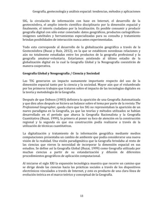 Geografía, geotecnología y análisis espacial: tendencias, métodos y aplicaciones
13
SIG, la circulación de información con base en Internet, el desarrollo de la
geotecnósfera, el amplio interés científico disciplinario por la dimensión espacial y
finalmente, el interés ciudadano por la localización. Es posible consumir y producir
geografía digital con sólo estar conectado: datos geográficos, productos cartográficos-
imágenes satelitales y herramientas especializadas para su consulta y tratamiento
brindan posibilidades de interacción nunca antes experimentadas.
Todo esto corresponde al desarrollo de la globalización geográfica a través de la
Geotecnósfera (Buzai y Ruiz, 2012), en la que se establecen novedosas relaciones y
aún no totalmente estudiadas entre los productos de la geografía profesional y la
geografía amateur-voluntaria. Estaríamos asistiendo al último estadio de la
globalización digital en la cual la Geografía Global y la Neogeografía coexistirán de
manera cooperativa.
Geografía Global y Neogeografía / Ciencia y Sociedad
Las TIG generaron un impacto sumamente importante respecto del uso de la
dimensión espacial tanto por la ciencia y la sociedad. Mayor aún que el vislumbrado
por los primeros trabajos que trataron sobre el impacto de las tecnologías digitales en
la teoría y metodología de la Geografía.
Después de que Dobson (1983) definiera la aparición de una Geografía Automatizada
y que diez años después se hiciera un balance sobre el tema por parte de la revista The
Professional Geographer, queda claro que los SIG no representaban la aparición de un
nuevo paradigma en la Geografía, ya que las teorías y métodos utilizados se habían
desarrollado en el período que abarca la Geografía Racionalista y la Geografía
Cuantitativa (Buzai, 1999), la primera al poner su foco de atención en la construcción
regional y la segunda en que esa construcción podía realizarse a través de la
utilización de técnicas cuantitativas.
La digitalización y tratamiento de la información geográfica mediante medios
computaciones presentaba un cambio de ambiente que podía considerarse una nueva
visión de la realidad. Una visión paradigmática que la Geografía brindaba al resto de
las ciencias que vieron la necesidad de incorporar la dimensión espacial en sus
estudios. Se define así la Geografía Global (Buzai, 1999) como Geografía utilizada por
muchas ciencias a partir de su estandarización y difusión de diferentes
procedimientos geográficos de aplicación computacional.
Al iniciarse el siglo XXI la expansión tecnológica muestra que recorre un camino que
se dirige desde las ciencias hacia las prácticas sociales a través de los dispositivos
electrónicos vinculados a través de Internet, y esto es producto de una clara línea de
evolución teórica en el marco teórico y conceptual de la Geografía.
 