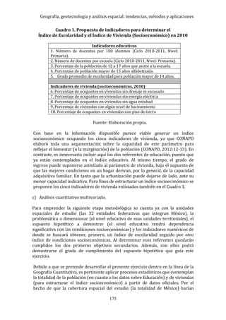 Geografía, geotecnología y análisis espacial: tendencias, métodos y aplicaciones
175
Cuadro 1. Propuesta de indicadores para determinar el
Índice de Escolaridad y el Índice de Vivienda (Socioeconómico) en 2010
Indicadores educativos
1. Número de docentes por 100 alumnos (Ciclo 2010-2011, Nivel:
Primaria).
2. Número de docentes por escuela (Ciclo 2010-2011, Nivel: Primaria).
3. Porcentaje de la población de 12 a 17 años que asiste a la escuela.
4. Porcentaje de población mayor de 15 años alfabetizada.
5. Grado promedio de escolaridad para población mayor de 14 años.
Indicadores de vivienda (socioeconómicos, 2010)
6. Porcentaje de ocupantes en viviendas sin drenaje ni excusado
7. Porcentaje de ocupantes en viviendas sin energía eléctrica
8. Porcentaje de ocupantes en viviendas sin agua entubad
9. Porcentaje de viviendas con algún nivel de hacinamiento
10. Porcentaje de ocupantes en viviendas con piso de tierra
Fuente: Elaboración propia.
Con base en la información disponible parece viable generar un índice
socioeconómico ocupando los cinco indicadores de vivienda, ya que CONAPO
elaboró toda una argumentación sobre la capacidad de este parámetro para
reflejar el bienestar (o la marginación) de la población (CONAPO, 2012:12-13). En
contraste, es innecesario incluir aquí los dos referentes de educación, puesto que
ya están contemplados en el índice educativo. Al mismo tiempo, el grado de
ingreso puede suponerse asimilado al parámetro de vivienda, bajo el supuesto de
que las mejores condiciones en un hogar derivan, por lo general, de la capacidad
adquisitiva familiar. En tanto que la urbanización puede dejarse de lado, ante su
menor capacidad indicativa. Para fines de estructurar un índice socioeconómico se
proponen los cinco indicadores de vivienda enlistados también en el Cuadro 1.
c) Análisis cuantitativo multivariado.
Para emprender la siguiente etapa metodológica se cuenta ya con la unidades
espaciales de estudio (las 32 entidades federativas que integran México), la
problemática a dimensionar (el nivel educativo de esas unidades territoriales), el
supuesto hipotético a demostrar (el nivel educativo tendrá dependencia
significativa con las condiciones socioeconómicas) y los indicadores numéricos de
donde se buscará obtener, primero, un índice de escolaridad seguido por otro
índice de condiciones socioeconómicas. Al determinar esos referentes quedarán
cumplidos los dos primeros objetivos secundarios. Además, con ellos podrá
demostrarse el grado de cumplimiento del supuesto hipotético que guía este
ejercicio.
Debido a que se pretende desarrollar el presente ejercicio dentro en la línea de la
Geografía Cuantitativa, es pertinente aplicar procesos estadísticos que contemplan
la totalidad de la población (en cuanto a los datos sobre Educación) y de viviendas
(para estructurar el índice socioeconómico) a partir de datos oficiales. Por el
hecho de que la cobertura espacial del estudio (la totalidad de México) harían
 