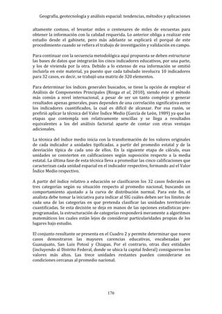 Geografía, geotecnología y análisis espacial: tendencias, métodos y aplicaciones
176
altamente costoso, el levantar miles o centenares de miles de encuestas para
obtener la información con la calidad requerida. Lo anterior obliga a realizar este
estudio desde el gabinete, pero más adelante se explicará el porqué de este
procedimiento cuando se refiera el trabajo de investigación y validación en campo.
Para continuar con la secuencia metodológica aquí propuesta se deben estructurar
las bases de datos que integrarán los cinco indicadores educativos, por una parte,
y los de vivienda por la otra. Debido a lo extenso de esa información se omitió
incluirla en este material, ya puesto que cada tabulado involucra 10 indicadores
para 32 casos, es decir, se trabajó una matriz de 320 elementos.
Para determinar los índices generales buscados, se tiene la opción de emplear el
Análisis de Componentes Principales (Rozga et al, 2010), siendo este el método
más común a nivel internacional, a pesar de ser un tanto complejo y generar
resultados apenas generales, pues dependen de una correlación significativa entre
los indicadores cuantificados, la cual es difícil de alcanzar. Por esa razón, se
prefirió aplicar la técnica del Valor Índice Medio (García de León, 1989) ya que las
etapas que contempla son relativamente sencillas y se llega a resultados
equivalentes a los del análisis factorial aparte de contar con otras ventajas
adicionales.
La técnica del índice medio inicia con la transformación de los valores originales
de cada indicador a unidades tipificadas, a partir del promedio estatal y de la
desviación típica de cada uno de ellos. En la siguiente etapa de cálculo, esas
unidades se convierten en calificaciones según suposición respecto a la media
estatal. La última fase de esta técnica lleva a promediar las cinco calificaciones que
caracterizan cada unidad espacial en el indicador respectivo, formando así el Valor
Índice Medio respectivo.
A partir del índice relativo a educación se clasificaron los 32 casos federales en
tres categorías según su situación respecto al promedio nacional, buscando un
comportamiento ajustado a la curva de distribución normal. Para este fin, el
analista debe tomar la iniciativa para indicar al SIG cuáles deben ser los límites de
cada una de las categorías en que pretenda clasificar las unidades territoriales
cuantificadas. Se esta decisión se deja en manos de las opciones estadísticas pre-
programadas, la estructuración de categorías responderá meramente a algoritmos
matemáticos los cuales están lejos de considerar particularidades propias de los
lugares bajo estudio.
El conjunto resultante se presenta en el Cuadro 2 y permite determinar que nueve
casos demostraron las mayores carencias educativas, encabezadas por
Guanajuato, San Luis Potosí y Chiapas. Por el contrario, otras diez entidades
(incluyendo al Distrito Federal, donde se ubica la capital federal) consiguieron los
valores más altos. Las trece unidades restantes pueden considerarse en
condiciones cercanas al promedio nacional.
 