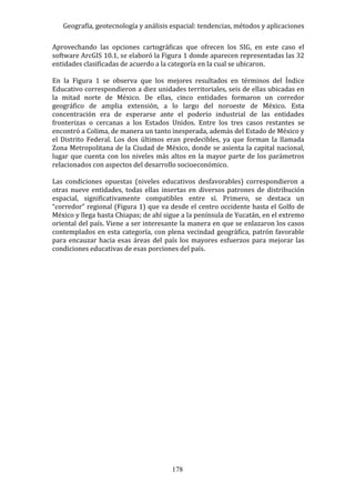 Geografía, geotecnología y análisis espacial: tendencias, métodos y aplicaciones
178
Aprovechando las opciones cartográficas que ofrecen los SIG, en este caso el
software ArcGIS 10.1, se elaboró la Figura 1 donde aparecen representadas las 32
entidades clasificadas de acuerdo a la categoría en la cual se ubicaron.
En la Figura 1 se observa que los mejores resultados en términos del Índice
Educativo correspondieron a diez unidades territoriales, seis de ellas ubicadas en
la mitad norte de México. De ellas, cinco entidades formaron un corredor
geográfico de amplia extensión, a lo largo del noroeste de México. Esta
concentración era de esperarse ante el poderío industrial de las entidades
fronterizas o cercanas a los Estados Unidos. Entre los tres casos restantes se
encontró a Colima, de manera un tanto inesperada, además del Estado de México y
el Distrito Federal. Los dos últimos eran predecibles, ya que forman la llamada
Zona Metropolitana de la Ciudad de México, donde se asienta la capital nacional,
lugar que cuenta con los niveles más altos en la mayor parte de los parámetros
relacionados con aspectos del desarrollo socioeconómico.
Las condiciones opuestas (niveles educativos desfavorables) correspondieron a
otras nueve entidades, todas ellas insertas en diversos patrones de distribución
espacial, significativamente compatibles entre sí. Primero, se destaca un
“corredor” regional (Figura 1) que va desde el centro occidente hasta el Golfo de
México y llega hasta Chiapas; de ahí sigue a la península de Yucatán, en el extremo
oriental del país. Viene a ser interesante la manera en que se enlazaron los casos
contemplados en esta categoría, con plena vecindad geográfica, patrón favorable
para encauzar hacia esas áreas del país los mayores esfuerzos para mejorar las
condiciones educativas de esas porciones del país.
 