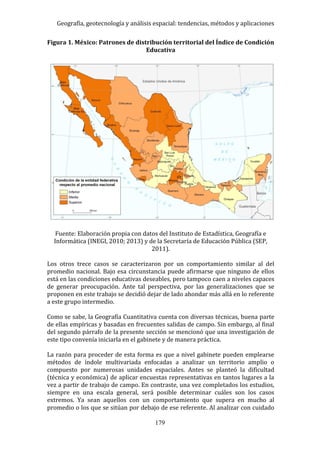 Geografía, geotecnología y análisis espacial: tendencias, métodos y aplicaciones
179
Figura 1. México: Patrones de distribución territorial del Índice de Condición
Educativa
Fuente: Elaboración propia con datos del Instituto de Estadística, Geografía e
Informática (INEGI, 2010; 2013) y de la Secretaría de Educación Pública (SEP,
2011).
Los otros trece casos se caracterizaron por un comportamiento similar al del
promedio nacional. Bajo esa circunstancia puede afirmarse que ninguno de ellos
está en las condiciones educativas deseables, pero tampoco caen a niveles capaces
de generar preocupación. Ante tal perspectiva, por las generalizaciones que se
proponen en este trabajo se decidió dejar de lado ahondar más allá en lo referente
a este grupo intermedio.
Como se sabe, la Geografía Cuantitativa cuenta con diversas técnicas, buena parte
de ellas empíricas y basadas en frecuentes salidas de campo. Sin embargo, al final
del segundo párrafo de la presente sección se mencionó que una investigación de
este tipo convenía iniciarla en el gabinete y de manera práctica.
La razón para proceder de esta forma es que a nivel gabinete pueden emplearse
métodos de índole multivariada enfocadas a analizar un territorio amplio o
compuesto por numerosas unidades espaciales. Antes se planteó la dificultad
(técnica y económica) de aplicar encuestas representativas en tantos lugares a la
vez a partir de trabajo de campo. En contraste, una vez completados los estudios,
siempre en una escala general, será posible determinar cuáles son los casos
extremos. Ya sean aquellos con un comportamiento que supera en mucho al
promedio o los que se sitúan por debajo de ese referente. Al analizar con cuidado
 