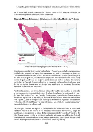 Geografía, geotecnología y análisis espacial: tendencias, métodos y aplicaciones
181
por la estrecha franja de territorio de Tabasco, quien podría haberse calificado en
la misma categoría de los cuatro casos anteriores.
Figura 2. México: Patrones de distribución territorial del Índice de Vivienda
Fuente: Elaboración propia con datos de INEGI (2010).
Una situación similar la presentaron Coahuila y Nuevo León en la frontera noreste,
entidades vecinas entre sí y con altos valores de sus índices en ambos parámetros.
La tercera unidad territorial en esta misma situación fue el Distrito Federal, capital
del país, la cual por sus características especiales resultó como caso único en el
centro de país dentro de las mejores condiciones en ambos índices. De manera
particular, la Figura 2 favorece observar la categoría en la cual se ubicó cada una
de las entidades federativas, al tiempo que evidencia las regiones formadas
mediante la clasificación efectuada.
Puede señalarse que las circunstancias más desfavorables en cuanto a la vivienda
se encontraron en ocho entidades, seis de ellas ubicadas en la parte central y sur
del país. Únicamente San Luis Potosí y Durango correspondieron al centro-norte
de México. Aparte de lo anterior, es notoria la continuidad de todos estos casos
(ver Figura 2), con la excepción de Durango al formar dos regiones, una sobre la
vertiente del Golfo de México y la otra integrando las entidades federativas del sur
(además de Campeche, al sureste).
En principio también se repitió la tendencia de los casos situados al norte del
territorio nacional, en cuanto a sus mejores condiciones de vivienda, luego de
identificar en esa porción la mitad de las entidades más favorecidas. Otras tres de
ellas formaron una región al occidente del país, mientras que el Distrito federal
volvió a destacarse como la mejor de México, pero queda como punto aislado en el
centro, donde predominaron otras condiciones (medias y bajas).
 