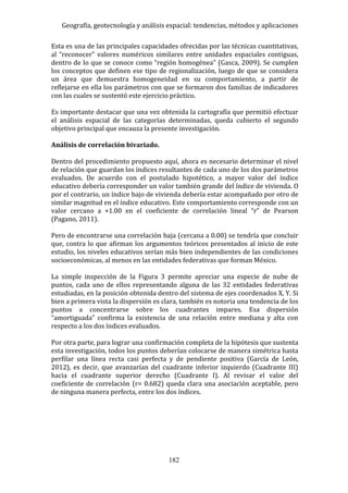 Geografía, geotecnología y análisis espacial: tendencias, métodos y aplicaciones
182
Esta es una de las principales capacidades ofrecidas por las técnicas cuantitativas,
al “reconocer” valores numéricos similares entre unidades espaciales contiguas,
dentro de lo que se conoce como “región homogénea” (Gasca, 2009). Se cumplen
los conceptos que definen ese tipo de regionalización, luego de que se considera
un área que demuestra homogeneidad en su comportamiento, a partir de
reflejarse en ella los parámetros con que se formaron dos familias de indicadores
con las cuales se sustentó este ejercicio práctico.
Es importante destacar que una vez obtenida la cartografía que permitió efectuar
el análisis espacial de las categorías determinadas, queda cubierto el segundo
objetivo principal que encauza la presente investigación.
Análisis de correlación bivariado.
Dentro del procedimiento propuesto aquí, ahora es necesario determinar el nivel
de relación que guardan los índices resultantes de cada uno de los dos parámetros
evaluados. De acuerdo con el postulado hipotético, a mayor valor del índice
educativo debería corresponder un valor también grande del índice de vivienda. O
por el contrario, un índice bajo de vivienda debería estar acompañado por otro de
similar magnitud en el índice educativo. Este comportamiento corresponde con un
valor cercano a +1.00 en el coeficiente de correlación lineal “r” de Pearson
(Pagano, 2011).
Pero de encontrarse una correlación baja (cercana a 0.00) se tendría que concluir
que, contra lo que afirman los argumentos teóricos presentados al inicio de este
estudio, los niveles educativos serían más bien independientes de las condiciones
socioeconómicas, al menos en las entidades federativas que forman México.
La simple inspección de la Figura 3 permite apreciar una especie de nube de
puntos, cada uno de ellos representando alguna de las 32 entidades federativas
estudiadas, en la posición obtenida dentro del sistema de ejes coordenados X, Y. Si
bien a primera vista la dispersión es clara, también es notoria una tendencia de los
puntos a concentrarse sobre los cuadrantes impares. Esa dispersión
“amortiguada” confirma la existencia de una relación entre mediana y alta con
respecto a los dos índices evaluados.
Por otra parte, para lograr una confirmación completa de la hipótesis que sustenta
esta investigación, todos los puntos deberían colocarse de manera simétrica hasta
perfilar una línea recta casi perfecta y de pendiente positiva (García de León,
2012), es decir, que avanzarían del cuadrante inferior izquierdo (Cuadrante III)
hacia el cuadrante superior derecho (Cuadrante I). Al revisar el valor del
coeficiente de correlación (r= 0.682) queda clara una asociación aceptable, pero
de ninguna manera perfecta, entre los dos índices.
 