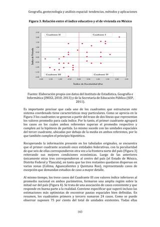 Geografía, geotecnología y análisis espacial: tendencias, métodos y aplicaciones
183
Figura 3. Relación entre el índice educativo y el de vivienda en México
Fuente: Elaboración propia con datos del Instituto de Estadística, Geografía e
Informática (INEGI, 2010; 2013) y de la Secretaría de Educación Pública (SEP,
2011).
Es importante precisar que cada uno de los cuadrantes que estructuran este
sistema coordenado tiene características muy particulares. Como se aprecia en la
Figura 3 los cuadrantes se generan a partir del trazo de dos líneas que representan
los valores promedio para cada índice. Por lo tanto, el primer cuadrante agrupará
los casos en los cuales ambos referentes superan el promedio respectivo y
cumplen así la hipótesis de partida. Lo mismo sucede con las unidades espaciales
del tercer cuadrante, ubicadas por debajo de la media en ambos referentes, por lo
que también cumplen el principio hipotético.
Recuperando la información presente en los tabulados originales, se encuentra
que el primer cuadrante acumuló once entidades federativas, con la peculiaridad
de que seis de ellas correspondieron otra vez a la frontera norte del país (Figura 3)
reiterando sus mejores condiciones económicas. Luego de las anteriores
únicamente otras tres correspondieron al centro del país (el Estado de México,
Distrito Federal y Tlaxcala), en tanto que las tres restantes quedaron dispersas en
varias zonas (Colima, Aguascalientes y Quintana Roo), representando casos de
excepción que demandan estudios de caso a mayor detalle.
Al mismo tiempo, los trece casos del Cuadrante III con valores índice inferiores al
promedio nacional en ambos parámetros, formaron una amplia región sobre la
mitad sur del país (Figura 4). Se trata de una asociación de casos consistente y que
responde en buena parte a la realidad. Conviene especificar que superó incluso las
estimaciones más optimistas de encontrar pautas espaciales bien definidas. En
resumen, los cuadrantes primero y tercero sumaron 24 casos. Como se puede
observar suponen 75 por ciento del total de unidades existentes. Todas ellas
-2.00
-1.50
-1.00
-0.50
0.00
0.50
1.00
1.50
2.00
2.50
-2.00 -1.50 -1.00 -0.50 0.00 0.50 1.00 1.50 2.00 2.50
ÍndicedeVivienda
Índice de Escolaridad (Zx)
Cuadrante IVCuadrante III
Cuadrante ICuadrante II
 