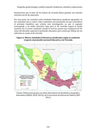 Geografía, geotecnología y análisis espacial: tendencias, métodos y aplicaciones
184
demostraron que el valor de los índices de vivienda deben guardar una relación
estrecha con los de educación.
Por otra parte, las restantes ocho entidades federativas quedaron agrupadas en
los cuadrantes dos y cuatro. Tales cuadrantes son justamente los que contradicen
el principio hipotético que orienta esta investigación, ya que el segundo
corresponde a un índice educativo bajo pero el de vivienda supera la media
nacional. En el cuarto cuadrante sucede lo inverso, puesto que cualquiera de los
casos ahí ubicados superará el promedio educativo, pero estará por debajo de ese
referente en cuanto al de vivienda.
Figura 4. México: Entidades Federativas clasificadas según su condición
respecto al promedio nacional Educativo y de Vivienda
Fuente: Elaboración propia con datos del Instituto de Estadística, Geografía e
Informática (INEGI, 2010; 2013) y de la Secretaría de Educación Pública (SEP,
2011).
 