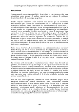 Geografía, geotecnología y análisis espacial: tendencias, métodos y aplicaciones
185
Conclusiones.
Se espera que la propuesta metodológica desarrollada en este trabajo sea útil para
ejemplificar como abordar el análisis espacial de un conjunto de unidades
territoriales dentro de un enfoque geográfico.
Puede aceptarse ilustrativa para recordar seis puntos que se consideran
fundamentales para cumplir los requerimientos de una investigación de corte
cuantitativa. Primero, estuvo centrada en una problemática social significativa y,
además, con suficiente potencial para afectar a un número elevado de personas o
grupos sociales, por cierto casi siempre los más vulnerables. La investigación se
sustentó en un postulado hipotético convincente y viable de demostrar. Para
determinar el alcance territorial de esa problemática se generó la cartografía
temática necesaria para sustentar un análisis espacial. Las tres figuras elaboradas
permitieron identificar patrones específicos de distribución espacial de las
condiciones en que se encontraban las unidades valoradas. Finalmente, se trabajó
un espacio conocido para el analista, hecho que facilitó la selección, acceso y
adecuado procesamiento de las variables de inicio, que luego se transformaron en
indicadores cuantitativos.
Como puede observarse, la combinación de una técnica multivariada (del Valor
Índice Medio) con otra bi-variada, permitió que el cumplimiento de la hipótesis
inicial no fuera necesariamente absoluto. En este ejemplo de aplicación resultó que
24 unidades federativas se apegaron al supuesto hipotético, mayoría indicativa de
que el supuesto teórico es significativamente aceptable, pero se dio paso a aceptar
la existencia de excepciones, alejados de la expectativa inicial y candidatos a una
evaluación a mayor detalle.
Se evidencia así la necesidad de complementar esta primera fase, elaborada en
gabinete, con suficiente trabajo de campo en los lugares que resultaron ser de
alguna manera atípicos. Esta opción técnica deja abierto al interés del investigador
el ahondar en las razones que impidieron a esa cuarta parte de los casos ajustarse
al modelo hipotético. De hecho, a partir del Cuadro 2 y Cuadro 3 es posible
identificar con precisión los indicadores que generaron esa anomalía, alternativa
que representa otra ventaja adicional de la técnica estadística aplicada para
realizar las clasificaciones.
Para un libro como el presente, centrado en teoría y métodos propios de la
Geografía Cuantitativa, podrían mencionarse otras conclusiones también
importantes derivadas de este trabajo. Dentro de las mismas y en el contexto
didáctico, seguramente la de mayor trascendencia es el especificar que esta
propuesta metodológica puede adaptarse al dimensionamiento de otras
problemáticas similares a la educativa. Siempre y cuando abarque temáticas
relacionadas con personas y grupos humanos susceptibles de ser afectados por
circunstancias negativas y abarque espacios específicos.
 