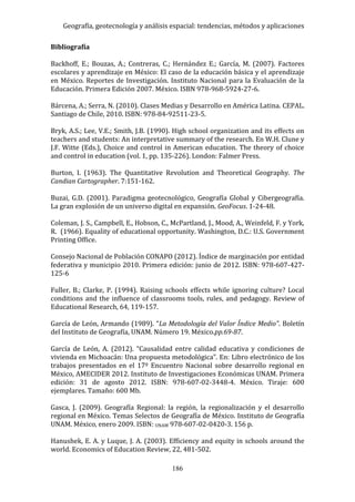 Geografía, geotecnología y análisis espacial: tendencias, métodos y aplicaciones
186
Bibliografía
Backhoff, E.; Bouzas, A.; Contreras, C.; Hernández E.; García, M. (2007). Factores
escolares y aprendizaje en México: El caso de la educación básica y el aprendizaje
en México. Reportes de Investigación. Instituto Nacional para la Evaluación de la
Educación. Primera Edición 2007. México. ISBN 978-968-5924-27-6.
Bárcena, A.; Serra, N. (2010). Clases Medias y Desarrollo en América Latina. CEPAL.
Santiago de Chile, 2010. ISBN: 978-84-92511-23-5.
Bryk, A.S.; Lee, V.E.; Smith, J.B. (1990). High school organization and its effects on
teachers and students: An interpretative summary of the research. En W.H. Clune y
J.F. Witte (Eds.), Choice and control in American education. The theory of choice
and control in education (vol. 1, pp. 135-226). London: Falmer Press.
Burton, I. (1963). The Quantitative Revolution and Theoretical Geography. The
Candian Cartographer. 7:151-162.
Buzai, G.D. (2001). Paradigma geotecnológico, Geografía Global y Cibergeografía.
La gran explosión de un universo digital en expansión. GeoFocus. 1-24-48.
Coleman, J. S., Campbell, E., Hobson, C., McPartland, J., Mood, A., Weinfeld, F. y York,
R. (1966). Equality of educational opportunity. Washington, D.C.: U.S. Government
Printing Office.
Consejo Nacional de Población CONAPO (2012). Índice de marginación por entidad
federativa y municipio 2010. Primera edición: junio de 2012. ISBN: 978-607-427-
125-6
Fuller, B.; Clarke, P. (1994). Raising schools effects while ignoring culture? Local
conditions and the influence of classrooms tools, rules, and pedagogy. Review of
Educational Research, 64, 119-157.
García de León, Armando (1989). “La Metodología del Valor Índice Medio”. Boletín
del Instituto de Geografía, UNAM. Número 19. México.pp.69-87.
García de León, A. (2012). “Causalidad entre calidad educativa y condiciones de
vivienda en Michoacán: Una propuesta metodológica". En: Libro electrónico de los
trabajos presentados en el 17º Encuentro Nacional sobre desarrollo regional en
México, AMECIDER 2012. Instituto de Investigaciones Económicas UNAM. Primera
edición: 31 de agosto 2012. ISBN: 978-607-02-3448-4. México. Tiraje: 600
ejemplares. Tamaño: 600 Mb.
Gasca, J. (2009). Geografía Regional: la región, la regionalización y el desarrollo
regional en México. Temas Selectos de Geografía de México. Instituto de Geografía
UNAM. México, enero 2009. ISBN: UNAM 978-607-02-0420-3. 156 p.
Hanushek, E. A. y Luque, J. A. (2003). Efficiency and equity in schools around the
world. Economics of Education Review, 22, 481-502.
 
