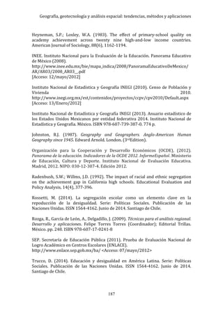 Geografía, geotecnología y análisis espacial: tendencias, métodos y aplicaciones
187
Heyneman, S.P.; Loxley, W.A. (1983). The effect of primary-school quality on
academy achievement across twenty nine high-and-low income countries.
American Journal of Sociology, 88(6), 1162-1194.
INEE. Instituto Nacional para la Evaluación de la Educación. Panorama Educativo
de México (2008).
http://www.inee.edu.mx/bie/mapa_indica/2008/PanoramaEducativoDeMexico/
AR/AR03/2008_AR03__.pdf
[Acceso: 12/mayo/2012]
Instituto Nacional de Estadística y Geografía INEGI (2010). Censo de Población y
Vivienda 2010.
http://www.inegi.org.mx/est/contenidos/proyectos/ccpv/cpv2010/Default.aspx
[Acceso: 13/Enero/2012]
Instituto Nacional de Estadística y Geografía INEGI (2013). Anuario estadístico de
los Estados Unidos Mexicanos por entidad federativa 2014. Instituto Nacional de
Estadística y Geografía. México. ISBN 978-607-739-387-0. 774 p.
Johnston, R.J. (1987). Geography and Geographers. Anglo-American Human
Geography since 1945. Edward Arnold. London. (3rdEdition).
Organización para la Cooperación y Desarrollo Económicos (OCDE), (2012).
Panorama de la educación. Indicadores de la OCDE 2012. InformeEspañol. Ministerio
de Educación, Cultura y Deporte. Instituto Nacional de Evaluación Educativa.
Madrid, 2012. NIPO: 030-12-307-4. Edición 2012.
Radenbush, S.W.; Willms, J.D. (1992). The impact of racial and ethnic segregation
on the achievement gap in California high schools. Educational Evaluation and
Policy Analysis, 14(4), 377-396.
Rossetti, M. (2014). La segregación escolar como un elemento clave en la
repoducción de la desigualdad. Serie: Políticas Sociales. Publicación de las
Naciones Unidas. ISSN 1564-4162. Junio de 2014. Santiago de Chile.
Rozga, R., García de León, A., Delgadillo, J. (2009). Técnicas para el análisis regional.
Desarrollo y aplicaciones. Felipe Torres Torres (Coordinador); Editorial Trillas.
México. pp. 248. ISBN 978-607-17-0241-8
SEP. Secretaría de Educación Pública (2011). Prueba de Evaluación Nacional de
Logro Académico en Centros Escolares (ENLACE).
http://www.enlace.sep.gob.mx/ba/ <Acceso: 07/mayo/2012>
Trucco, D. (2014). Educación y desigualdad en América Latina. Serie: Políticas
Sociales. Publicación de las Naciones Unidas. ISSN 1564-4162. Junio de 2014.
Santiago de Chile.
 
