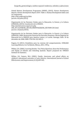 Geografía, geotecnología y análisis espacial: tendencias, métodos y aplicaciones
188
United Nations Development Programme (UNDP), (2015). Human Development
Reports. Human Development Report 2014. Table 1: Human Development Index and
its components.
http://hdr.undp.org/en/data
[acceso: 02/Julio/2015]
Organización de las Naciones Unidas para la Educación, la Ciencia y la Cultura
(UNESCO), (2015). Constitución de la UNESCO.
http://portal.unesco.org/es/ev.php
URL_ID=15244&URL_DO=DO_PRINTPAGE&URL_SECTION=201.html
[acceso: 25/Junio/2015]
Organización de las Naciones Unidas para la Educación, la Ciencia y la Cultura
(UNESCO), 2008. Declaración Universal de Derechos Humanos. Oficina Regional de
Educación de la UNESCO para América Latina y el caribe. Santiago, Chile. 10 de
diciembre de 2008. ISBN: 978-956-322-002-5.
Pagano, R. (2011). Estadística para las ciencias del comportamiento. CENGAGE
Learning Editores, S.A. 9a Edición. México, 2011. 599 p.
Willms, J.D. (2006). Learning Divides: Ten Policy Questions about the Performance
and Equity of Schools and Schooling Systems. Report prepared for UNESCO
Institute for Statistics.
Willms, J.D.; Somers, M.A. (2001). Family, classroom, and school effects on
children’s educational outcomes in Latin America. International Journal of School
Effectiveness and Improvement,12 (4),409-445.
 