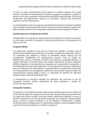 Geografía, geotecnología y análisis espacial: tendencias, métodos y aplicaciones
191
A través de estas combinaciones teórico-técnicas el análisis espacial de la salud
recorre la totalidad de posibilidades del análisis geográfico cuantitativo a partir de
basarse en los cinco conceptos fundamentales del análisis espacial (Buzai, 2015b): (a)
Localización, (b) Distribución espacial, (c) Asociación espacial, (d) Interacción
espacial, y (e) Evolución espacial.
La correspondencia entre los aspectos conceptuales formados por el alcance temático
y los conceptos fundamentales del análisis espacial son los que brindan sustento a las
diferentes aplicaciones en los dos grandes componentes de la Geografía de la Salud.
Análisis Espacial en Geografía de la Salud
Considerando los dos grandes componentes de la Geografía de la Salud, se presentan
en este punto una serie de ejemplos de aplicación que pueden ser incorporados en
cada una de ellas.
Geografía Médica
Las aplicaciones posibles en esta línea de trabajo son amplias y variadas. Para el
estudio de las distribuciones puntuales se incluyen el análisis de tendencias central y
los modelados por isolíneas y cálculo de densidades focales (kernel) con las
consiguientes posibilidades de superposición temática. Para el estudio de
distribuciones areales se incluyen el análisis univariado por cartografía temática, el
análisis bivariado y trivariado dentro del análisis exploratorio de datos espaciales
(ESDA), búsqueda de correspondencias espaciales por superposición cartográfica y
procedimientos de evaluación multicriterio en la búsqueda de escenarios alternativos
para la erradicación de enfermedades, procedimientos de clasificación multivariada
en la búsqueda de áreas homogéneas, análisis de concentración espacial, análisis de
autocorrelación espacial global y local, y la aplicación de métodos de regresión
múltiple simple y ajustada geográficamente.
A continuación se presentan ejemplos de aplicación que presentan el uso de
cartografía temática, análisis exploratorio de datos espaciales y análisis de
autocorrelación espacial.
Cartografía Temática
Se considera a la cartografía temática como campo científico que tiene por objetivo la
realización de mapas de cualquier tipo de tema que exceda la única representación de
los rasgos del terreno, es decir, tiene que mostrar información diferente a la que se
percibe visualmente en el área de estudio analizada. Sus resultados intentan brindar
apoyo a diversos campos científicos y ser de utilidad en planificación y gestión
territorial, como así también para la comunicación sintética, a nivel cartográfico, hacia
usuarios de diversas profesiones y el público en general.
 
