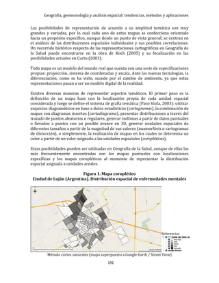 Geografía, geotecnología y análisis espacial: tendencias, métodos y aplicaciones
192
Las posibilidades de representación de acuerdo a su amplitud temática son muy
grandes y variadas, por lo cual cada uno de estos mapas se confecciona orientado
hacia un propósito específico, aunque desde un punto de vista general, se centran en
el análisis de las distribuciones espaciales individuales y sus posibles correlaciones.
Un recorrido histórico respecto de las representaciones cartográficas en Geografía de
la Salud puede encontrarse en la obra de Koch (2005) y su focalización en las
posibilidades actuales en Curto (2003).
Todo mapa es un modelo del mundo real que cuenta con una serie de especificaciones
propias: proyección, sistema de coordenadas y escala. Ante las nuevas tecnologías, la
diferenciación, como se ha visto, sucede por el cambio de ambiente, ya que estas
representaciones pasan a ser un modelo digital de la realidad.
Existen diversas maneras de representar aspectos temáticos. El primer paso es la
definición de un mapa base con la localización propia de cada unidad espacial
considerada y luego se define el sistema de grafía temática (Paso Viola, 2003): utilizar
esquicios diagramáticos en base a datos estadísticos (cartogramas), la combinación de
mapas con diagramas insertos (cartodiagrama), presentar distribuciones a través del
trazado de puntos aleatorios o regulares, generar isolíneas a partir de datos puntuales
o llevados a puntos con un posible avance en 3D, generar unidades espaciales de
diferentes tamaños a partir de la magnitud de sus valores (anamorfósis o cartogramas
de distorción), o simplemente, la realización de mapas en los cuales se determina un
color a partir de un valor asignado a las unidades espaciales (coropléticos).
Estas posibilidades pueden ser utilizadas en Geografía de la Salud, aunque de ellas las
más frecuentemente encontradas son los mapas puntuales con localizaciones
específicas y los mapas coropléticos al momento de representar la distribución
espacial asignada a unidades areales.
Figura 1. Mapa coroplético
Ciudad de Luján (Argentina). Distribución espacial de enfermedades mentales
Referencias
Método cortes naturales (mapa superpuesto a Google Earth / Street View)
 