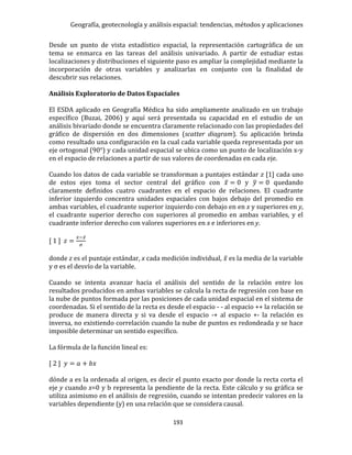 Geografía, geotecnología y análisis espacial: tendencias, métodos y aplicaciones
193
Desde un punto de vista estadístico espacial, la representación cartográfica de un
tema se enmarca en las tareas del análisis univariado. A partir de estudiar estas
localizaciones y distribuciones el siguiente paso es ampliar la complejidad mediante la
incorporación de otras variables y analizarlas en conjunto con la finalidad de
descubrir sus relaciones.
Análisis Exploratorio de Datos Espaciales
El ESDA aplicado en Geografía Médica ha sido ampliamente analizado en un trabajo
específico (Buzai, 2006) y aquí será presentada su capacidad en el estudio de un
análisis bivariado donde se encuentra claramente relacionado con las propiedades del
gráfico de dispersión en dos dimensiones (scatter diagram). Su aplicación brinda
como resultado una configuración en la cual cada variable queda representada por un
eje ortogonal (90°) y cada unidad espacial se ubica como un punto de localización x-y
en el espacio de relaciones a partir de sus valores de coordenadas en cada eje.
Cuando los datos de cada variable se transforman a puntajes estándar z [1] cada uno
de estos ejes toma el sector central del gráfico con 𝑥̅ = 0 y 𝑦̅ = 0 quedando
claramente definidos cuatro cuadrantes en el espacio de relaciones. El cuadrante
inferior izquierdo concentra unidades espaciales con bajos debajo del promedio en
ambas variables, el cuadrante superior izquierdo con debajo en en x y superiores en y,
el cuadrante superior derecho con superiores al promedio en ambas variables, y el
cuadrante inferior derecho con valores superiores en x e inferiores en y.
[ 1 ] 𝑧 =
𝑥−𝑥̅
𝜎
donde z es el puntaje estándar, x cada medición individual, 𝑥̅ es la media de la variable
y σ es el desvío de la variable.
Cuando se intenta avanzar hacia el análisis del sentido de la relación entre los
resultados producidos en ambas variables se calcula la recta de regresión con base en
la nube de puntos formada por las posiciones de cada unidad espacial en el sistema de
coordenadas. Si el sentido de la recta es desde el espacio - - al espacio ++ la relación se
produce de manera directa y si va desde el espacio -+ al espacio +- la relación es
inversa, no existiendo correlación cuando la nube de puntos es redondeada y se hace
imposible determinar un sentido específico.
La fórmula de la función lineal es:
[ 2 ] 𝑦 = 𝑎 + 𝑏𝑥
dónde a es la ordenada al origen, es decir el punto exacto por donde la recta corta el
eje y cuando x=0 y b representa la pendiente de la recta. Este cálculo y su gráfica se
utiliza asimismo en el análisis de regresión, cuando se intentan predecir valores en la
variables dependiente (y) en una relación que se considera causal.
 