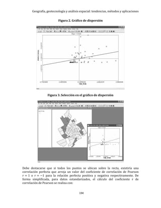 Geografía, geotecnología y análisis espacial: tendencias, métodos y aplicaciones
194
Figura 2. Gráfico de dispersión
Figura 3. Selección en el gráfico de dispersión
Debe destacarse que si todos los puntos se ubican sobre la recta, existiría una
correlación perfecta que arroja un valor del coeficiente de correlación de Pearson
𝑟 = 1 o 𝑟 = −1 para la relación perfecta positiva y negativa respectivamente. De
forma simplificada, para datos estandarizados, el cálculo del coeficiente r de
correlación de Pearson se realiza con:
 