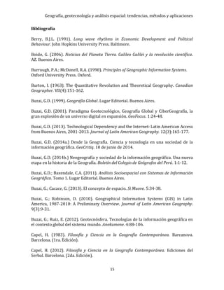 Geografía, geotecnología y análisis espacial: tendencias, métodos y aplicaciones
15
Bibliografía
Berry, B.J.L. (1991). Long wave rhythms in Economic Development and Political
Behaviour. John Hopkins University Press. Baltimore.
Boido, G. (2006). Noticias del Planeta Tierra. Galileo Galilei y la revolución científica.
AZ. Buenos Aires.
Burrough, P.A.; McDonell, R.A. (1998). Principles of Geographic Information Systems.
Oxford University Press. Oxford.
Burton, I. (1963). The Quantitative Revolution and Theoretical Geography. Canadian
Geographer. VII(4):151-162.
Buzai, G.D. (1999). Geografía Global. Lugar Editorial. Buenos Aires.
Buzai, G.D. (2001). Paradigma Geotecnológico, Geografía Global y CiberGeografía, la
gran explosión de un universo digital en expansión. GeoFocus. 1:24-48.
Buzai, G.D. (2013). Technological Dependency and the Internet: Latin American Access
from Buenos Aires, 2001-2013. Journal of Latin American Geography. 12(3):165-177.
Buzai, G.D. (2014a.) Desde la Geografía. Ciencia y tecnología en una sociedad de la
información geográfica. GeoCritiq. 10 de junio de 2014.
Buzai, G.D. (2014b.) Neogeografía y sociedad de la información geográfica. Una nueva
etapa en la historia de la Geografía. Boletín del Colegio de Geógrafos del Perú. 1:1-12.
Buzai, G.D.; Baxendale, C.A. (2011). Análisis Socioespacial con Sistemas de Información
Geográfica. Tomo 1. Lugar Editorial. Buenos Aires.
Buzai, G.; Cacace, G. (2013). El concepto de espacio. Si Muove. 5:34-38.
Buzai, G.; Robinson, D. (2010). Geographical Information Systems (GIS) in Latin
America, 1987-2010: A Preliminary Overview. Journal of Latin American Geography.
9(3):9-31.
Buzai, G.; Ruiz, E. (2012). Geotecnósfera. Tecnologías de la información geográfica en
el contexto global del sistema mundo. Anekumene. 4:88-106.
Capel, H. (1983). Filosofía y Ciencia en la Geografía Contemporánea. Barcanova.
Barcelona. (1ra. Edición).
Capel, H. (2012). Filosofía y Ciencia en la Geografía Contemporánea. Ediciones del
Serbal. Barcelona. (2da. Edición).
 
