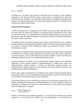 Geografía, geotecnología y análisis espacial: tendencias, métodos y aplicaciones
195
[ 3 ] 𝑟 = ∑
𝑧 𝑥∗𝑧 𝑦
𝒏
El cálculo de r se utiliza para medir las relaciones entre variables o entre unidades
espaciales y del total de cálculos (todos contra todos) se confecciona la matriz de
correlaciones de variables y la matriz de correlaciones de unidades espaciales. Esta
última es la materia prima para la construcción regional a partir de la aplicación de
métodos de análisis multivariado.
Autocorrelación espacial
Si bien un principio de la Geografía (ley de Tobler) afirma que todo está relacionado
con todo, pero las cosas más cercanas se encuentran más relacionadas entre sí que
con las más lejanas, en la actualidad esta situación debería medirse para cada caso
particular, ya que los aspectos humanos se apartan de esta ley con mayor facilidad que
los aspectos físico-naturales.
La fragmentación sociocultural actual puede verse territorialmente en los modelos
urbanos basados en la fragmentación (Buzai, 2014), en donde se presentan, tanto para
los espacios centrales como periféricos, células que propician bruscos cambios
territoriales cercanos.
El concepto de autocorrelación espacial permite medir estos aspectos de la realidad
territorial. No se refiere a medir el grado de correlación entre dos o más variables en
un mismo espacio, sino la correlación de una única variable a través de diferentes
unidades espaciales, es decir, su comportamiento horizontal.
Cuando centramos el análisis en una determinada unidad espacial y sus unidades
espaciales vecinas tienen similares comportamientos, se afirma que existe una
autocorrelación espacial positiva, a través de mediciones opuestas habría una
autocorrelación espacial negativa y una ausencia de autocorrelación indicaría una
distribución generada aleatoriamente.
Por lo tanto, todo procedimiento de medición de la autocorrelación espacial estaría
intentando verificar que la distribución espacial obtenida a partir de los valores de
una variable no sean producidas de manera aleatoria.
El principal índice que se ha utilizado para medir esta característica espacial es el I de
Moran, actualmente incorporado satisfactoriamente en los SIG (Anselin, 2003). Su
propósito es comparar los valores de cada localización con los valores presentados
por las localizaciones contiguas:
[ 4 ] 𝐼 =
n ∑ (𝑥 𝑖−𝑥̅)∑ 𝑤 𝑖𝑗(𝑥 𝑗−𝑥̅)𝑗i
(∑ ∑ 𝑤 𝑖𝑗) ∑ (i𝑗i 𝑥 𝑖−𝑥̅)
dónde n es el número de unidades espaciales, xi es el valor de la variable en la unidad
espacial i, xj es el valor de la variable en la otra localización, 𝑥̅ es la media de la
 