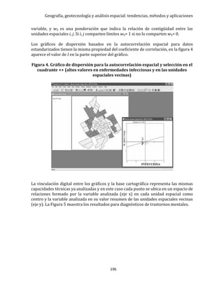 Geografía, geotecnología y análisis espacial: tendencias, métodos y aplicaciones
196
variable, y wij es una ponderación que indica la relación de contigüidad entre las
unidades espaciales i, j. Si i, j comparten límites wij= 1 si no lo comparten wij= 0.
Los gráficos de dispersión basados en la autocorrelación espacial para datos
estandarizados tienen la misma propiedad del coeficiente de correlación, en la figura 4
aparece el valor de I en la parte superior del gráfico.
Figura 4. Gráfico de dispersión para la autocorrelación espacial y selección en el
cuadrante ++ (altos valores en enfermedades infecciosas y en las unidades
espaciales vecinas)
La vinculación digital entre los gráficos y la base cartográfica representa las mismas
capacidades técnicas ya analizadas y en este caso cada punto se ubica en un espacio de
relaciones formado por la variable analizada (eje x) en cada unidad espacial como
centro y la variable analizada en su valor resumen de las unidades espaciales vecinas
(eje y). La Figura 5 muestra los resultados para diagnósticos de trastornos mentales.
 