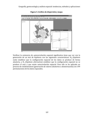 Geografía, geotecnología y análisis espacial: tendencias, métodos y aplicaciones
197
Figura 5. Gráfico de dispersión y mapa
Verificar la existencia de autocorrelación espacial significativa tiene que ver con la
generación de un test de hipótesis con las siguientes características: H0 (hipótesis
nula) establece que la configuración espacial de los datos se produce de forma
aleatoria, y H1 (hipótesis alternativa) establece que la configuración espacial no se
produce al azar y que existe autocorelación espacial. Para ello se ha aplicado un
proceso de randomization (generación de valores aleatorios o aleatorización) con 199
permutaciones de los datos espaciales.
 