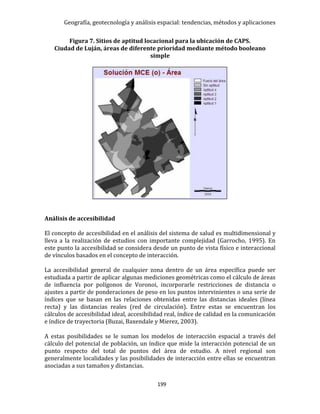 Geografía, geotecnología y análisis espacial: tendencias, métodos y aplicaciones
199
Figura 7. Sitios de aptitud locacional para la ubicación de CAPS.
Ciudad de Luján, áreas de diferente prioridad mediante método booleano
simple
Análisis de accesibilidad
El concepto de accesibilidad en el análisis del sistema de salud es multidimensional y
lleva a la realización de estudios con importante complejidad (Garrocho, 1995). En
este punto la accesibilidad se considera desde un punto de vista físico e interaccional
de vínculos basados en el concepto de interacción.
La accesibilidad general de cualquier zona dentro de un área específica puede ser
estudiada a partir de aplicar algunas mediciones geométricas como el cálculo de áreas
de influencia por polígonos de Voronoi, incorporarle restricciones de distancia o
ajustes a partir de ponderaciones de peso en los puntos intervinientes o una serie de
índices que se basan en las relaciones obtenidas entre las distancias ideales (línea
recta) y las distancias reales (red de circulación). Entre estas se encuentran los
cálculos de accesibilidad ideal, accesibilidad real, índice de calidad en la comunicación
e índice de trayectoria (Buzai, Baxendale y Mierez, 2003).
A estas posibilidades se le suman los modelos de interacción espacial a través del
cálculo del potencial de población, un índice que mide la interacción potencial de un
punto respecto del total de puntos del área de estudio. A nivel regional son
generalmente localidades y las posibilidades de interacción entre ellas se encuentran
asociadas a sus tamaños y distancias.
 