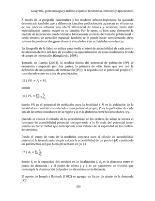 Geografía, geotecnología y análisis espacial: tendencias, métodos y aplicaciones
200
A través de la geografía cuantitativa y los modelos urbano-regionales ha quedado
demostrado también que a diferentes tamaños poblacionales aparecen en el interior
de los núcleos urbanos una oferta diferencial de bienes y servicios, tanto más
especializados cuanto mayor es su tamaño. Por lo tanto, si bien para obtenerse la
medida de interacción puede tomarse básicamente a través del tamaño poblacional –
como síntesis de atracción espacial- también se lo puede hacer considerando otros
valores de ponderación, generalmente vinculados a las actividades económicas.
En Geografía de la Salud se utiliza para medir el nivel de accesibilidad de cada centro
de atención dentro del área de estudio y la espacialización de estas mediciones brinda
el campo de interacción (Guagliardo, 2004).
Tomado de Gamba (2004), la medida básica del potencial de población (PP) se
encuentra compuesta por dos partes, la primera de ellas tiene que ver con la
definición de un potencial de interacción (PI) y la segunda con el potencial propio (P)
considerado como su valor de ponderación.
[ 5 ] 𝑃𝑃𝑖 = 𝑃𝑖 + 𝑃𝐼𝑖
siendo
[ 6 ] 𝑃𝐼𝑖 = ∑
𝑃 𝑗
𝑑𝑖𝑗
𝑛
𝑗=1
donde PPi es el potencial de población para la localidad i. Pi es la población de la
localidad en cuestión considerada como potencial propio, Pj es la población de cada
una de las otras localidades de la región y dj es la distancia entre las localidades i y j.
Cuando se realiza el estudio de la accesibilidad de los centros de salud se invoca el
concepto de accesibilidad potencial incorporando a la fórmula del potencial inter-
puntos un tercer factor que corresponde a los valores de la capacidad de los centros
de servicios.
Desde el punto de vista de la medición concreta para el cálculo de accesibilidad
potencial, la fórmula más simple calcula la accesibilidad de un punto i (A) cambiando
los parámetros del que fuera presentado en [ 6 ]. i
[ 7 ] 𝐴𝑖 = ∑
𝑆 𝑗
𝑑𝑖𝑗
𝛽𝑗
donde Sj es la capacidad del servicio en la localización j, dij es la distancia entre el
punto de demanda i y el punto de oferta j, y β es un parámetro de fricción que
contempla la disminución del poder de atracción con la distancia.
El aporte de Joseph y Bantock (1982) es agregar un factor de ajuste de la demanda
(Vj):
 