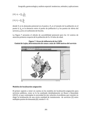 Geografía, geotecnología y análisis espacial: tendencias, métodos y aplicaciones
201
[ 8 ] 𝐴𝑖 = ∑
𝑆 𝑗
𝑑𝑖𝑗
𝛽
𝑉 𝑗
𝑗
[ 9 ] 𝑉𝑗 = ∑
𝑃 𝑘
𝑑 𝑘𝑗
𝛽𝑗
donde Vj es la demanda potencial en el punto j, Pk es el tamaño de la población en el
punto k, dkj es la distancia entre el punto de población k y los puntos de oferta del
servicio j, y β es el coeficiente de fricción.
La Figura 7 presenta el cálculo de accesibilidad potencial para los 12 centros de
atención primaria respecto de la población de 0 a 14 años de edad.
Figura 7. Áreas de influencia de las CAPS.
Ciudad de Luján, determinación de zonas a más de 1000 metros del servicio
Modelos de localización-asignación
El primer aspecto a tener en cuenta en los modelos de localización-asignación para
servicios públicos, como se lo ha analizado detalladamente en Buzai y Baxendale
(2012), es que contemplan la necesidad de dar solución al problema que consiste en
elegir la localización de una cierta cantidad de instalaciones de servicios (S) entre
múltiples puntos de demanda (D), siendo S < D.
 