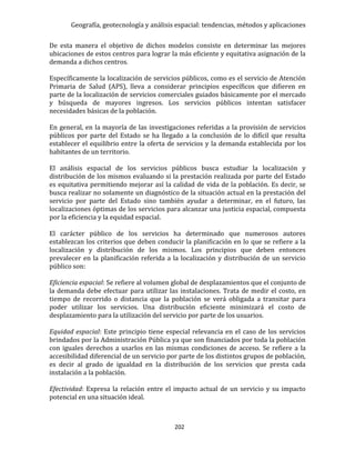 Geografía, geotecnología y análisis espacial: tendencias, métodos y aplicaciones
202
De esta manera el objetivo de dichos modelos consiste en determinar las mejores
ubicaciones de estos centros para lograr la más eficiente y equitativa asignación de la
demanda a dichos centros.
Específicamente la localización de servicios públicos, como es el servicio de Atención
Primaria de Salud (APS), lleva a considerar principios específicos que difieren en
parte de la localización de servicios comerciales guiados básicamente por el mercado
y búsqueda de mayores ingresos. Los servicios públicos intentan satisfacer
necesidades básicas de la población.
En general, en la mayoría de las investigaciones referidas a la provisión de servicios
públicos por parte del Estado se ha llegado a la conclusión de lo difícil que resulta
establecer el equilibrio entre la oferta de servicios y la demanda establecida por los
habitantes de un territorio.
El análisis espacial de los servicios públicos busca estudiar la localización y
distribución de los mismos evaluando si la prestación realizada por parte del Estado
es equitativa permitiendo mejorar así la calidad de vida de la población. Es decir, se
busca realizar no solamente un diagnóstico de la situación actual en la prestación del
servicio por parte del Estado sino también ayudar a determinar, en el futuro, las
localizaciones óptimas de los servicios para alcanzar una justicia espacial, compuesta
por la eficiencia y la equidad espacial.
El carácter público de los servicios ha determinado que numerosos autores
establezcan los criterios que deben conducir la planificación en lo que se refiere a la
localización y distribución de los mismos. Los principios que deben entonces
prevalecer en la planificación referida a la localización y distribución de un servicio
público son:
Eficiencia espacial: Se refiere al volumen global de desplazamientos que el conjunto de
la demanda debe efectuar para utilizar las instalaciones. Trata de medir el costo, en
tiempo de recorrido o distancia que la población se verá obligada a transitar para
poder utilizar los servicios. Una distribución eficiente minimizará el costo de
desplazamiento para la utilización del servicio por parte de los usuarios.
Equidad espacial: Este principio tiene especial relevancia en el caso de los servicios
brindados por la Administración Pública ya que son financiados por toda la población
con iguales derechos a usarlos en las mismas condiciones de acceso. Se refiere a la
accesibilidad diferencial de un servicio por parte de los distintos grupos de población,
es decir al grado de igualdad en la distribución de los servicios que presta cada
instalación a la población.
Efectividad: Expresa la relación entre el impacto actual de un servicio y su impacto
potencial en una situación ideal.
 
