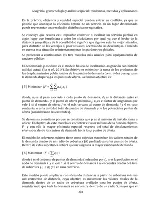 Geografía, geotecnología y análisis espacial: tendencias, métodos y aplicaciones
203
En la práctica, eficiencia y equidad espacial pueden entrar en conflicto, ya que es
posible que aconsejar la eficiencia óptima de un servicio en un lugar determinado
puede representar una resolución distributiva no equitativa.
Se concluye que resulta casi imposible construir o localizar un servicio público en
algún lugar que beneficiara a todos los ciudadanos por igual ya que el hecho de la
distancia geográfica y de la accesibilidad significa que algunos estarán mejor situados,
para disfrutar de las ventajas o, peor situados, acentuando las desventajas. Teniendo
en cuenta esta situación se intentan mejorar los parámetros globales.
Se presentan a continuación los tres modelos más usuales para equipamientos de
carácter público:
El denominado p-mediano es el modelo básico de localización-asignación con notable
utilidad actual (Jia et al., 2014). Su objetivo es minimizar la suma de los productos de
los desplazamientos poblacionales de los puntos de demanda (centroides que agrupan
la demanda dispersa) a los puntos de oferta. La función objetivo es:
[ 5 ] Minimizar  

n
i
m
j
ikiji xdaF
1 1
}{
donde, ai es el peso asociado a cada punto de demanda, dij es la distancia entre el
punto de demanda i y el punto de oferta potencial j, xij es el factor de asignación que
vale 1 si el centro de oferta j es el más cercano al punto de demanda i y 0 en caso
contrario, n es la cantidad total de puntos de demanda y m los potenciales puntos de
oferta (considerando las existentes).
Se denomina p-mediano porque se considera que p es el número de instalaciones a
ubicar. El objetivo de este modelo es encontrar el valor mínimo de la función objetivo
F y con ello la mayor eficiencia espacial respecto del total de desplazamientos
efectuados desde los centros de demanda hacia los p puntos de oferta.
El modelo de cobertura máxima tiene como objetivo maximizar los valores totales de
la demanda dentro de un radio de cobertura (R) prefijado para los puntos de oferta.
Dentro de estas superficies deberá quedar asignada la mayor cantidad de demanda.
[ 6 ] Maximizar }{ 

Ii
ii xaF
donde I es el conjunto de puntos de demanda (indexados por i), ai es la población en el
nodo de demanda i y xi vale 1 si el centro de demanda i se encuentra dentro del área
de cobertura )( Rxi  y 0 en caso contrario.
Este modelo puede ampliarse considerando distancias a partir de cobertura máxima
con restricción de distancia, cuyo objetivo es maximizar los valores totales de la
demanda dentro de un radio de cobertura prefijado para los puntos de oferta,
considerando que toda la demanda se encuentre dentro de un radio S, mayor que el
 