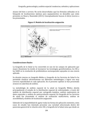 Geografía, geotecnología y análisis espacial: tendencias, métodos y aplicaciones
204
alcance del bien o servicio. No serán desarrolladas aquí las fórmulas utilizadas en la
búsqueda de localizaciones óptimas para equipamientos no deseables que están
presentes en Buzai y Baxendale (2011). Conceptualmente buscan el efecto inverso a
los presentados.
Figura 9. Modelo de localización-asignación
Consideraciones finales
La Geografía de la Salud se ha convertido en uno de los campos de aplicación que
mayor dinamismo ha tenido al incorporar las tecnologías geoinformáticas, los SIG y
los SADE en la resolución de problemáticas socioespaciales apoyadas en una ciencia
aplicada.
Su división interna en Geografía Médica y Geografía de los Servicios de Salud le ha
permitido clasificar eficientemente sus diferentes metodologías y lograr una muy
correcta especificidad en cada aplicación. En el presente capítulo se han presentado
avances en cada línea de análisis.
La metodología de análisis espacial de la salud en Geografía Médica aborda
principalmente el estudio de la distribución espacial de enfermedades a través del
análisis de distribución espacial por cartografía temática, análisis exploratorio de
datos espaciales y análisis de autocorrelación espacial. En Geografía de los Servicios
de salud fue presentado el análisis de evaluación multicriterio, análisis de
accesibilidad y modelos de localización-asignación.
Sabiendo de la imposibilidad de agotar todas las formas de aplicación existentes, estos
casos de estudio han intentado presentar una variedad seleccionada dentro del
panorama general de la relación entre SIG y Geografía de la Salud, tema que desde un
 