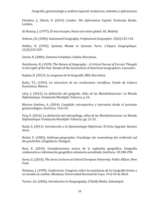 Geografía, geotecnología y análisis espacial: tendencias, métodos y aplicaciones
16
Cheshire, J.; Uberti, O. (2014). London. The Information Capital. Particular Books.
London.
de Rosnay, J. (1977). El macroscopio. Hacia una vision global. AC. Madrid.
Dobson, J.E. (1983). Automated Geography. Professional Geographer. 35(2):135-143.
Dollfus, O. (1992). Systeme Monde et Systeme Terre. L´Espace Geographique.
21(3):223-229.
García, R. (2006). Sistemas Complejos. Gedisa. Barcelona.
Hartshorne, R. (1939). The Nature of Geography. : A Critical Survey of Current Thought
in the Light of the Past. Annals of the Association of American Geographers. Lancaster.
Kaplan, R. (2013). La venganza de la Geografía. RBA, Barcelona.
Kuhn, T.S. (1993). La estructura de las revoluciones científicas. Fondo de Cultura
Económica. México.
Lévy, J. (2012). La definición del geógrafo. Atlas de las Mundializaciones. Le Monde
Diplomatique. Fundación Mondipló. Valencia. p. 24.
Moreno Jiménez, A. (2014). Cumplido retrospectivo y barruntos desde el presente
geotecnológico. GeoFocus. 14:6-10.
Picq, P. (2012). La definición del antropólogo. Atlas de las Mundializaciones. Le Monde
Diplomatique. Fundación Mondipló. Valencia. pp. 21-22.
Rand, A. (2011). Introducción a la Epistemología Objetivista. El Grito Sagrado. Buenos
Aires.
Ratzel, F. (1882). Anthropo-geographie. Grundzüge der anwendung der erdkunde auf
die geschichte. J.Engelhorn. Stuttgart.
Ruiz, E. (2010). Consideraciones acerca de la explosión geográfica: Geografía
colaborativa e información geográfica voluntaria acreditada. GeoFocus. 10:280-298.
Soros, G. (2010). The Soros Lectures at Central European University. Public Affairs. New
York.
Stotman, J. (1999). Conferencia. Congreso sobre la enseñanza de la Geografía frente a
un mundo en cambio. Mendoza, Universidad Nacional de Cuyo. 19 al 24 de Abril.
Turner, A.J. (2006). Introduction to Neogeogaphy, O´Reilly Media. Sebastopol.
 