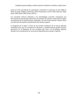 Geografía, geotecnología y análisis espacial: tendencias, métodos y aplicaciones
205
punto de vista conceptual, ha comenzado a discutirse al superarse el año 2000 en
América Latina (Iñiguez y Barcellos, 2003; Pickenhayn y Curto, 2005; Ramírez, 2005;
Buzai, 2005; Buzai, 2007; Buzai, 2015c).
Los conceptos teóricos utilizados y las metodologías asociadas constituyen una
herramienta de primordial importancia al momento de intentar comprender la lógica
socioespacial de las distribuciones analizadas y de esta forma obtener caminos hacia
una más eficiente gestión y planificación del sistema espacial.
La Geografía de la Salud, a través de las actuales tendencias de la ciencia aplicada,
contribuye para que los conceptos de eficiencia y equidad espacial puedan hacerse
operativos en la búsqueda de una sociedad más justa. Las tecnologías digitales
basadas en la cuantificación se encuentran disponibles para ayudar a lograrlo.
 