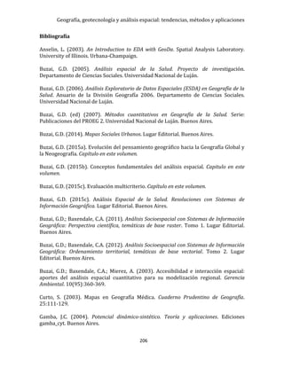 Geografía, geotecnología y análisis espacial: tendencias, métodos y aplicaciones
206
Bibliografía
Anselin, L. (2003). An Introduction to EDA with GeoDa. Spatial Analysis Laboratory.
University of Illinois. Urbana-Champaign.
Buzai, G.D. (2005). Análisis espacial de la Salud. Proyecto de investigación.
Departamento de Ciencias Sociales. Universidad Nacional de Luján.
Buzai, G.D. (2006). Análisis Exploratorio de Datos Espaciales (ESDA) en Geografía de la
Salud. Anuario de la División Geografía 2006. Departamento de Ciencias Sociales.
Universidad Nacional de Luján.
Buzai, G.D. (ed) (2007). Métodos cuantitativos en Geografía de la Salud. Serie:
Publicaciones del PROEG 2. Universidad Nacional de Luján. Buenos Aires.
Buzai, G.D. (2014). Mapas Sociales Urbanos. Lugar Editorial. Buenos Aires.
Buzai, G.D. (2015a). Evolución del pensamiento geográfico hacia la Geografía Global y
la Neogeografía. Capítulo en este volumen.
Buzai, G.D. (2015b). Conceptos fundamentales del análisis espacial. Capitulo en este
volumen.
Buzai, G.D. (2015c). Evaluación multicriterio. Capítulo en este volumen.
Buzai, G.D. (2015c). Análisis Espacial de la Salud. Resoluciones con Sistemas de
Información Geográfica. Lugar Editorial. Buenos Aires.
Buzai, G.D.; Baxendale, C.A. (2011). Análisis Socioespacial con Sistemas de Información
Geográfica: Perspectiva científica, temáticas de base raster. Tomo 1. Lugar Editorial.
Buenos Aires.
Buzai, G.D.; Baxendale, C.A. (2012). Análisis Socioespacial con Sistemas de Información
Geográfica: Ordenamiento territorial, temáticas de base vectorial. Tomo 2. Lugar
Editorial. Buenos Aires.
Buzai, G.D.; Baxendale, C.A.; Mierez, A. (2003). Accesibilidad e interacción espacial:
aportes del análisis espacial cuantitativo para su modelización regional. Gerencia
Ambiental. 10(95):360-369.
Curto, S. (2003). Mapas en Geografía Médica. Cuaderno Prudentino de Geografía.
25:111-129.
Gamba, J.C. (2004). Potencial dinámico-sintético. Teoría y aplicaciones. Ediciones
gamba_cyt. Buenos Aires.
 