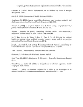 Geografía, geotecnología y análisis espacial: tendencias, métodos y aplicaciones
207
Garrocho, C. (1995). Análisis socioespacial de los servicios de salud. El Colegio
Mexiquense. Toluca.
Gatrell, A. (2003). Geographies of Health. Blackwell. Malden.
Guagliardo, M. (2004). Spatial accesibility of primary care: concepts, methods and
challenges. International Journal of Health Geographic. 3(1):3-11.
Howe, G.M. (1985). La Geografía Médica. En: E.H. Brown (comp.) Geografía. Pasado y
futuro. Fondo de Cultura Económica. México. pp. 392-405.
Iñiguez, L.; Barcellos, Ch., (2003). Geografía y Salud en América Latina: evolución y
tendencias. Revista Cubana de Salud Pública. 29(4):330-343.
Jia, T.; Tao, H.; Qin, K.; Wang, Y.; Liu, C.; Gao, Q. (2014). Selecting the optimal
healthcare centers with a modified p-median model: a visual analytic perspective.
International Journal of Health Geographics. 13:42.
Joseph, A.E.; Bantock, P.R. (1982). Measuring Potential Physical Accessibility to
General Practioners in Rural Areas. Social Science and Medicine. 16:85-90.
Koch, T. (2005). Cartographies of Disease. ESRI Press. Redlands.
Olivera, A. (1994). Geografía de la Salud. Síntesis. Madrid.
Paso Viola, L.F. (2003). Diccionario de Términos – Geografía. Geosistemas. Buenos
Aires.
Pickenhayn, J.A.; Curto, S.I. (2005). La Geografía de la Salud en Argentina. Revista
Geográfica. IPGH. México.
Remírez, L. (2005). La moderna Geografía de la Salud y las tecnologías de la
información geográfica. Investigaciones y ensayos geográficos. IV(4):53-64.
 