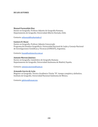208
DE LOS AUTORES
Manuel Fuenzalida Díaz
Doctor en Geografía. Profesor Adjunto de Geografía Humana.
Departamento de Geografía. Universidad Alberto Hurtado, Chile.
Contacto: mfuenzal@uahurtado.cl
Gustavo D. Buzai
Doctor en Geografía. Profesor Adjunto Concursado
Programa de Estudios Geográficos. Universidad Nacional de Luján y Consejo Nacional
de Investigaciones Científicas y Técnicas (CONICET), Argentina.
Contacto: buzai@uolsinectis.com.ar
Antonio Moreno Jiménez
Doctor en Geografía. Catedrático de Geografía Humana
Departamento de Geografía. Universidad Autónoma de Madrid, España.
Contacto: antonio.moreno@uam.es
Armando García de León
Magister en Geografía. Técnico Académico Titular “B”, tiempo completo y definitivo.
Instituto de Geografía. Universidad Nacional Autónoma de México.
Contacto: gdeleon@unam.mx
 