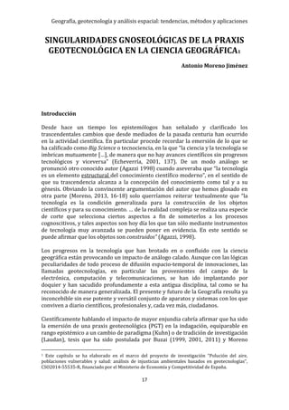 Geografía, geotecnología y análisis espacial: tendencias, métodos y aplicaciones
17
SINGULARIDADES GNOSEOLÓGICAS DE LA PRAXIS
GEOTECNOLÓGICA EN LA CIENCIA GEOGRÁFICA1
Antonio Moreno Jiménez
Introducción
Desde hace un tiempo los epistemólogos han señalado y clarificado los
trascendentales cambios que desde mediados de la pasada centuria han ocurrido
en la actividad científica. En particular procede recordar la emersión de lo que se
ha calificado como Big Science o tecnociencia, en la que “la ciencia y la tecnología se
imbrican mutuamente […], de manera que no hay avances científicos sin progresos
tecnológicos y viceversa” (Echeverría, 2001, 137). De un modo análogo se
pronunció otro conocido autor (Agazzi 1998) cuando aseveraba que “la tecnología
es un elemento estructural del conocimiento científico moderno”, en el sentido de
que su trascendencia alcanza a la concepción del conocimiento como tal y a su
génesis. Obviando la convincente argumentación del autor que hemos glosado en
otra parte (Moreno, 2013, 16-18) solo querríamos reiterar textualmente que “la
tecnología es la condición generalizada para la construcción de los objetos
científicos y para su conocimiento. … de la realidad compleja se realiza una especie
de corte que selecciona ciertos aspectos a fin de someterlos a los procesos
cognoscitivos, y tales aspectos son hoy día los que tan sólo mediante instrumentos
de tecnología muy avanzada se pueden poner en evidencia. En este sentido se
puede afirmar que los objetos son construidos” (Agazzi, 1998).
Los progresos en la tecnología que han brotado en o confluido con la ciencia
geográfica están provocando un impacto de análogo calado. Aunque con las lógicas
peculiaridades de todo proceso de difusión espacio-temporal de innovaciones, las
llamadas geotecnologías, en particular las provenientes del campo de la
electrónica, computación y telecomunicaciones, se han ido implantando por
doquier y han sacudido profundamente a esta antigua disciplina, tal como se ha
reconocido de manera generalizada. El presente y futuro de la Geografía resulta ya
inconcebible sin ese potente y versátil conjunto de aparatos y sistemas con los que
conviven a diario científicos, profesionales y, cada vez más, ciudadanos.
Científicamente hablando el impacto de mayor enjundia cabría afirmar que ha sido
la emersión de una praxis geotecnológica (PGT) en la indagación, equiparable en
rango epistémico a un cambio de paradigma (Kuhn) o de tradición de investigación
(Laudan), tesis que ha sido postulada por Buzai (1999, 2001, 2011) y Moreno
1 Este capítulo se ha elaborado en el marco del proyecto de investigación “Polución del aire,
poblaciones vulnerables y salud: análisis de injusticias ambientales basados en geotecnologías”,
CSO2014-55535-R, financiado por el Ministerio de Economía y Competitividad de España.
 