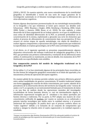 Geografía, geotecnología y análisis espacial: tendencias, métodos y aplicaciones
18
(2010 y 2013)2. En nuestra opinión, este nuevo entendimiento de la cientificidad
geográfica es identificable a través de una serie de rasgos genuinos de la
investigación sustentada en el binomio tecnología-ciencia que la diferencian de
otras alternativas cognitivas.
Existen algunas descripciones pormenorizadas de esa metodología tecnocientífica
en la Geografía a las que remitimos al lector para conocer sus detalles (vid.
Schuurman, 2004; Maantay y Ziegler, 2006; Steinberg y Steinberg, 2006; Lloyd,
2008; Parker y Asencio, 2008; Buzai, et al., 2010). En este capítulo, y como
desarrollo de la línea argumental de un trabajo anterior, en el que se establecieron
unas señas de identidad diferenciales de la PGT, se pretende profundizar en la
caracterización de la misma, explicitando y glosando una serie de elementos que
atañen al proceso de afloramiento de conocimiento bajo esa perspectiva. El foco
recaerá en ciertas etapas de aquella metodología, con objeto de identificar y
realzar algunos componentes y operaciones del sujeto cognoscente que evidencien
la especificidad, en el plano gnoseológico, de la PGT como actividad investigadora.
A tal efecto, en el siguiente apartado se presentan esquemáticamente algunos
elementos estructurales del enfoque tradicional de indagación geográfica y de la
PGT, que permitan una primera confrontación y revelación de las diferencias entre
ambos. A continuación se examinarán, ya más en detalle, tres momentos de la PGT
iluminando sus especificidades más notables.
Una comparación sumaria del modelo de indagación tradicional en la
Geografía y de la PGT
En las tablas 1 y 2 se han sintetizado algunas de las principales fases recorridas en
las dos formas de indagación geográfica enunciadas en el título del apartado y los
mecanismos y forma de operación del sujeto cognitivo.
Un examen global de las mismas permite señalar una primera diferencia general
entre ambas modalidades de generar conocimiento. El modelo tradicional adopta
una forma inmediata de creación de dicho conocimiento, por cuanto, además de la
prevalencia de la observación directa del territorio (la Geografía como “ciencia de
andar y ver”), se apoyaba en un instrumental limitado para el tratamiento de datos
y en una fase de análisis donde las operaciones mentales del investigador
escudriñaban de forma bastante directa, i.e. casi sin intermediación alguna, la
información experiencial recogida por el estudioso o los datos aportados por
fuentes directas o indirectas. Por su parte, la PGT adopta una manera de crear
conocimiento calificable de mediata, por cuanto se sustenta en un sofisticado y
potente interfaz tecnológico que media entre la realidad exterior y el proceso
intelectual del investigador. Se podría decir que el proceso conlleva ahora un
“rodeo cognitivo” debido a la inclusión de un conjunto de componentes que
median y alargan la relación entre el sujeto cognoscente y la realidad espacial a
estudiada.
2 Aunque con propuestas algo distintas, Koutsopoulos (2011) ha subrayado también el carácter de
cambio de paradigma que han supuesto los denominados por él como Geoinformatica y la
Coroinformática.
 